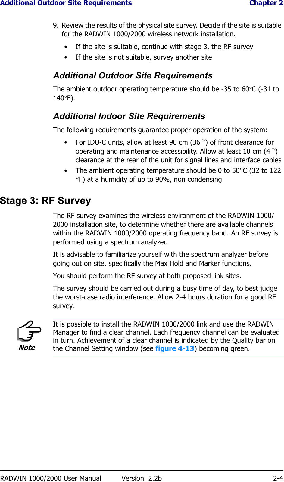 Additional Outdoor Site Requirements  Chapter 2RADWIN 1000/2000 User Manual Version  2.2b 2-49. Review the results of the physical site survey. Decide if the site is suitable for the RADWIN 1000/2000 wireless network installation.• If the site is suitable, continue with stage 3, the RF survey• If the site is not suitable, survey another siteAdditional Outdoor Site RequirementsThe ambient outdoor operating temperature should be -35 to 60°C (-31 to 140°F).Additional Indoor Site RequirementsThe following requirements guarantee proper operation of the system:• For IDU-C units, allow at least 90 cm (36 “) of front clearance for operating and maintenance accessibility. Allow at least 10 cm (4 “) clearance at the rear of the unit for signal lines and interface cables• The ambient operating temperature should be 0 to 50°C (32 to 122 °F) at a humidity of up to 90%, non condensingStage 3: RF SurveyThe RF survey examines the wireless environment of the RADWIN 1000/2000 installation site, to determine whether there are available channels within the RADWIN 1000/2000 operating frequency band. An RF survey is performed using a spectrum analyzer.It is advisable to familiarize yourself with the spectrum analyzer before going out on site, specifically the Max Hold and Marker functions.You should perform the RF survey at both proposed link sites.The survey should be carried out during a busy time of day, to best judge the worst-case radio interference. Allow 2-4 hours duration for a good RF survey.NoteIt is possible to install the RADWIN 1000/2000 link and use the RADWIN Manager to find a clear channel. Each frequency channel can be evaluated in turn. Achievement of a clear channel is indicated by the Quality bar on the Channel Setting window (see figure 4-13) becoming green.