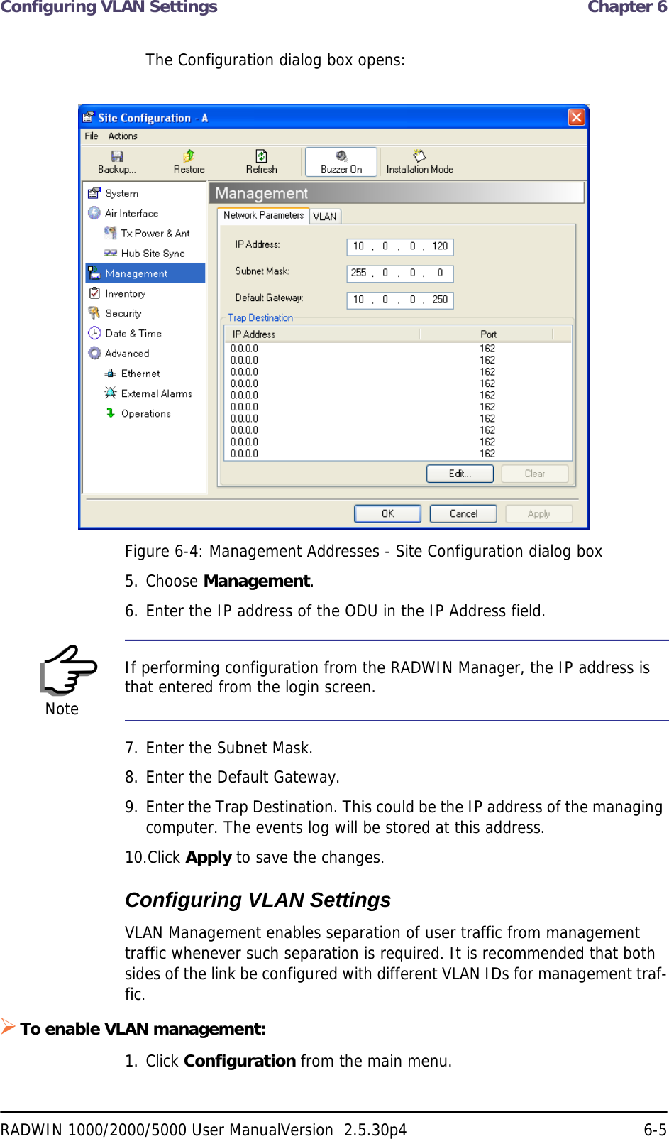 Configuring VLAN Settings  Chapter 6RADWIN 1000/2000/5000 User ManualVersion  2.5.30p4 6-5The Configuration dialog box opens:Figure 6-4: Management Addresses - Site Configuration dialog box5. Choose Management.6. Enter the IP address of the ODU in the IP Address field.7. Enter the Subnet Mask.8. Enter the Default Gateway.9. Enter the Trap Destination. This could be the IP address of the managing computer. The events log will be stored at this address.10.Click Apply to save the changes.Configuring VLAN SettingsVLAN Management enables separation of user traffic from management traffic whenever such separation is required. It is recommended that both sides of the link be configured with different VLAN IDs for management traf-fic.To enable VLAN management:1. Click Configuration from the main menu.NoteIf performing configuration from the RADWIN Manager, the IP address is that entered from the login screen.