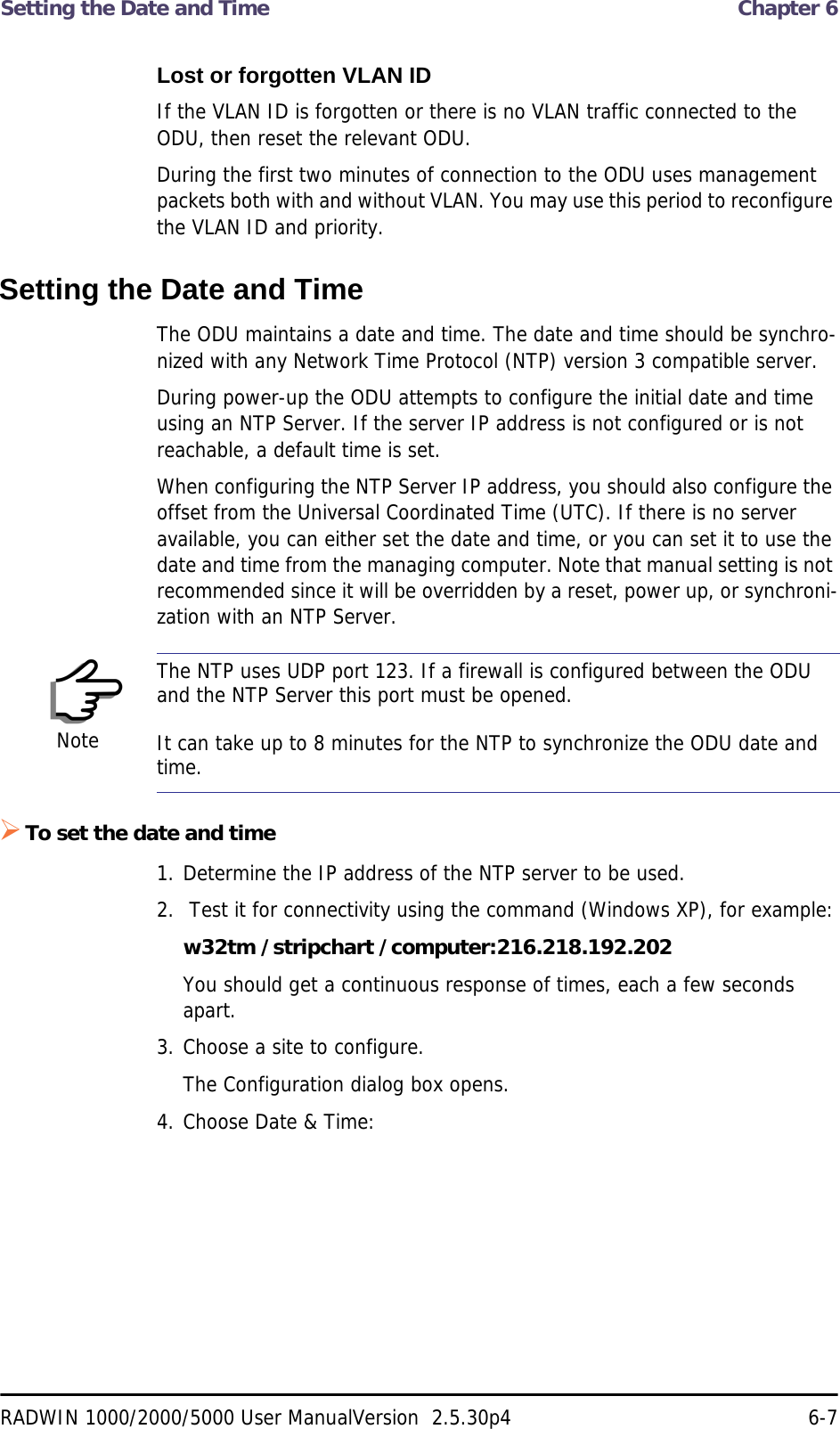 Setting the Date and Time  Chapter 6RADWIN 1000/2000/5000 User ManualVersion  2.5.30p4 6-7Lost or forgotten VLAN IDIf the VLAN ID is forgotten or there is no VLAN traffic connected to the ODU, then reset the relevant ODU.During the first two minutes of connection to the ODU uses management packets both with and without VLAN. You may use this period to reconfigure the VLAN ID and priority.Setting the Date and TimeThe ODU maintains a date and time. The date and time should be synchro-nized with any Network Time Protocol (NTP) version 3 compatible server.During power-up the ODU attempts to configure the initial date and time using an NTP Server. If the server IP address is not configured or is not reachable, a default time is set.When configuring the NTP Server IP address, you should also configure the offset from the Universal Coordinated Time (UTC). If there is no server available, you can either set the date and time, or you can set it to use the date and time from the managing computer. Note that manual setting is not recommended since it will be overridden by a reset, power up, or synchroni-zation with an NTP Server.To set the date and time1. Determine the IP address of the NTP server to be used.2.  Test it for connectivity using the command (Windows XP), for example:w32tm /stripchart /computer:216.218.192.202You should get a continuous response of times, each a few seconds apart.3. Choose a site to configure.The Configuration dialog box opens.4. Choose Date &amp; Time:NoteThe NTP uses UDP port 123. If a firewall is configured between the ODU and the NTP Server this port must be opened.It can take up to 8 minutes for the NTP to synchronize the ODU date and time.