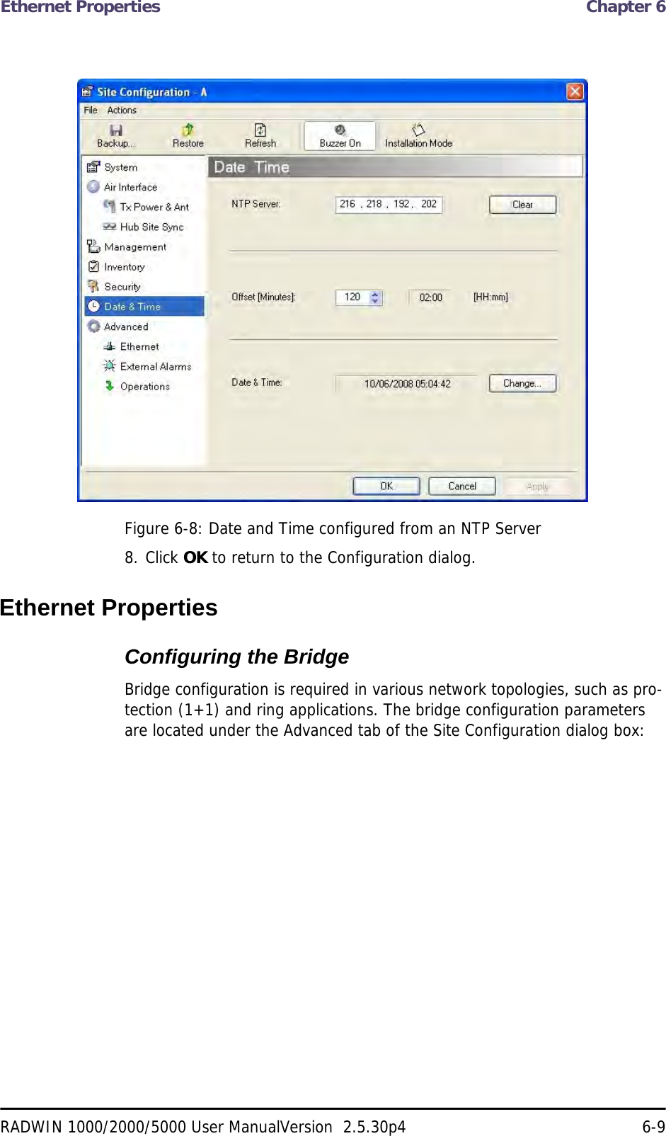 Ethernet Properties  Chapter 6RADWIN 1000/2000/5000 User ManualVersion  2.5.30p4 6-9Figure 6-8: Date and Time configured from an NTP Server8. Click OK to return to the Configuration dialog.Ethernet PropertiesConfiguring the Bridge Bridge configuration is required in various network topologies, such as pro-tection (1+1) and ring applications. The bridge configuration parameters are located under the Advanced tab of the Site Configuration dialog box: