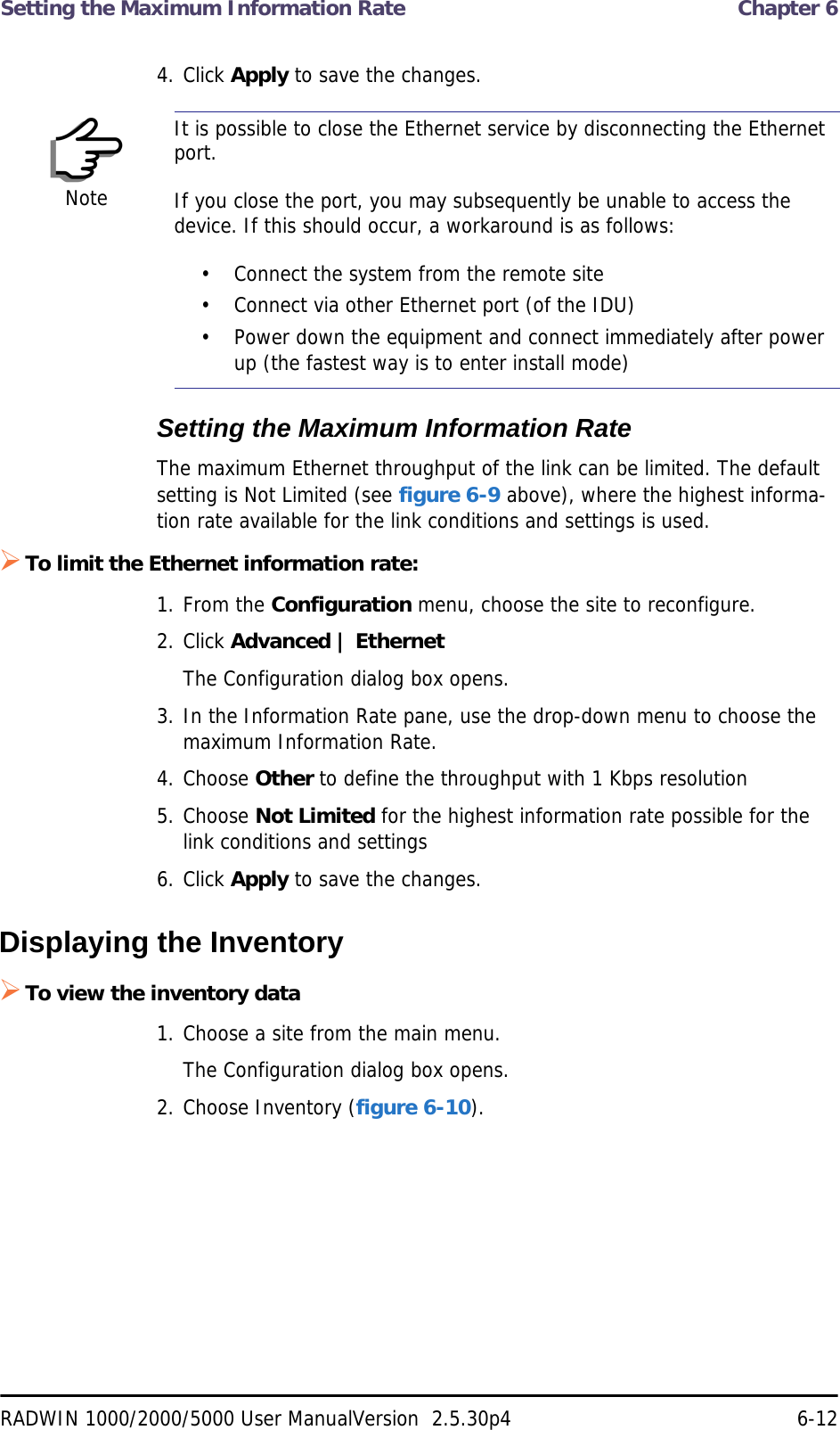 Setting the Maximum Information Rate  Chapter 6RADWIN 1000/2000/5000 User ManualVersion  2.5.30p4 6-124. Click Apply to save the changes.Setting the Maximum Information RateThe maximum Ethernet throughput of the link can be limited. The default setting is Not Limited (see figure 6-9 above), where the highest informa-tion rate available for the link conditions and settings is used.To limit the Ethernet information rate:1. From the Configuration menu, choose the site to reconfigure.2. Click Advanced | EthernetThe Configuration dialog box opens.3. In the Information Rate pane, use the drop-down menu to choose the maximum Information Rate.4. Choose Other to define the throughput with 1 Kbps resolution5. Choose Not Limited for the highest information rate possible for the link conditions and settings6. Click Apply to save the changes.Displaying the InventoryTo view the inventory data1. Choose a site from the main menu.The Configuration dialog box opens.2. Choose Inventory (figure 6-10).NoteIt is possible to close the Ethernet service by disconnecting the Ethernet port.If you close the port, you may subsequently be unable to access the device. If this should occur, a workaround is as follows:• Connect the system from the remote site• Connect via other Ethernet port (of the IDU)• Power down the equipment and connect immediately after power up (the fastest way is to enter install mode)
