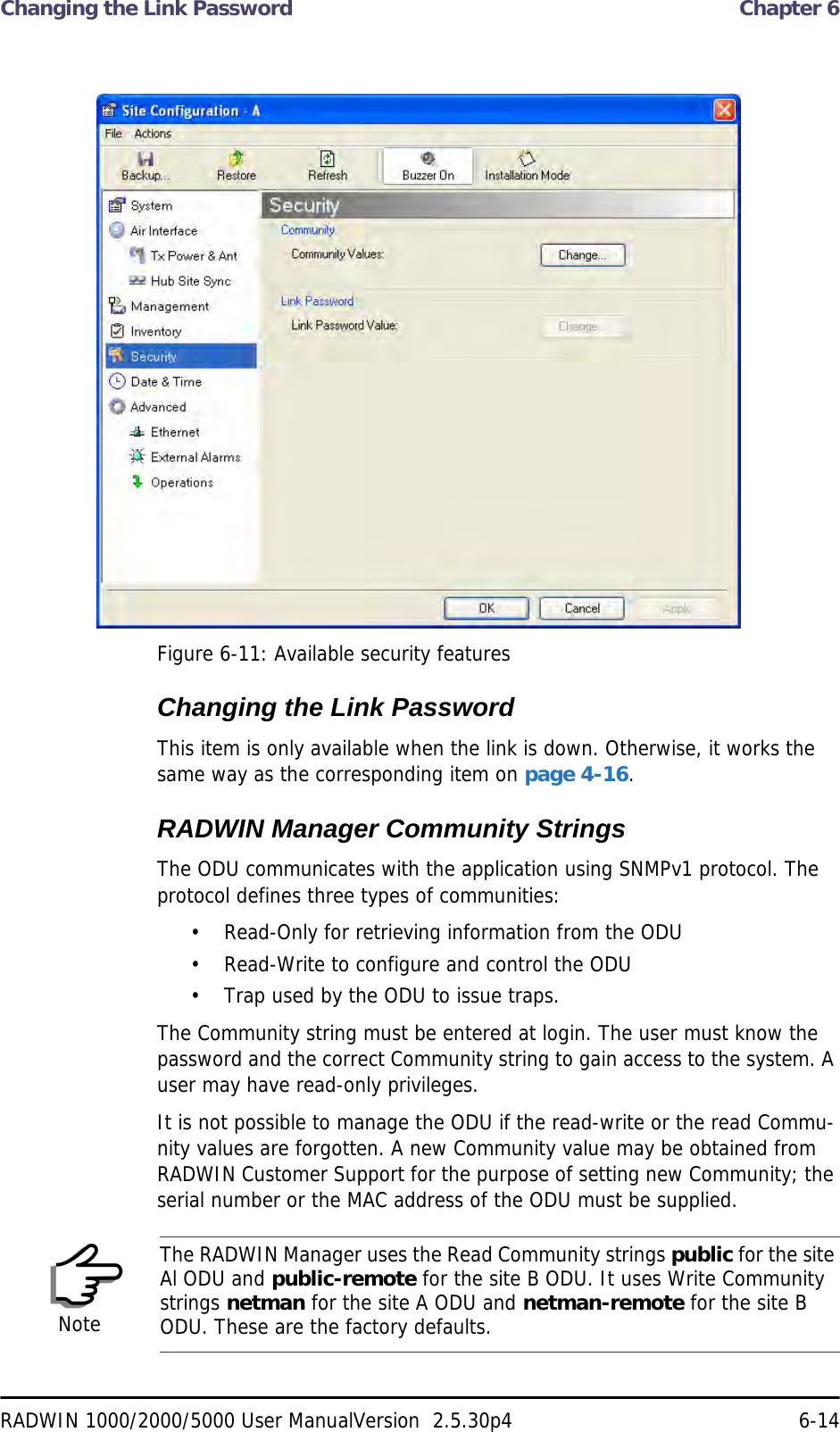 Changing the Link Password  Chapter 6RADWIN 1000/2000/5000 User ManualVersion  2.5.30p4 6-14 Figure 6-11: Available security featuresChanging the Link PasswordThis item is only available when the link is down. Otherwise, it works the same way as the corresponding item on page 4-16.RADWIN Manager Community StringsThe ODU communicates with the application using SNMPv1 protocol. The protocol defines three types of communities:• Read-Only for retrieving information from the ODU• Read-Write to configure and control the ODU• Trap used by the ODU to issue traps.The Community string must be entered at login. The user must know the password and the correct Community string to gain access to the system. A user may have read-only privileges.It is not possible to manage the ODU if the read-write or the read Commu-nity values are forgotten. A new Community value may be obtained from RADWIN Customer Support for the purpose of setting new Community; the serial number or the MAC address of the ODU must be supplied.NoteThe RADWIN Manager uses the Read Community strings public for the site Al ODU and public-remote for the site B ODU. It uses Write Community strings netman for the site A ODU and netman-remote for the site B ODU. These are the factory defaults.