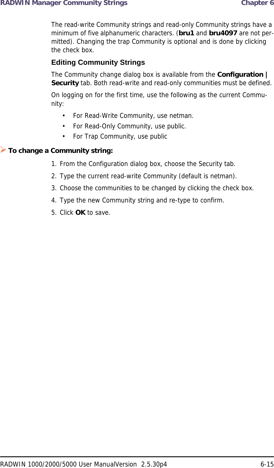 RADWIN Manager Community Strings  Chapter 6RADWIN 1000/2000/5000 User ManualVersion  2.5.30p4 6-15The read-write Community strings and read-only Community strings have a minimum of five alphanumeric characters. (bru1 and bru4097 are not per-mitted). Changing the trap Community is optional and is done by clicking the check box.Editing Community StringsThe Community change dialog box is available from the Configuration | Security tab. Both read-write and read-only communities must be defined. On logging on for the first time, use the following as the current Commu-nity:• For Read-Write Community, use netman. • For Read-Only Community, use public.• For Trap Community, use publicTo change a Community string:1. From the Configuration dialog box, choose the Security tab.2. Type the current read-write Community (default is netman).3. Choose the communities to be changed by clicking the check box.4. Type the new Community string and re-type to confirm.5. Click OK to save.
