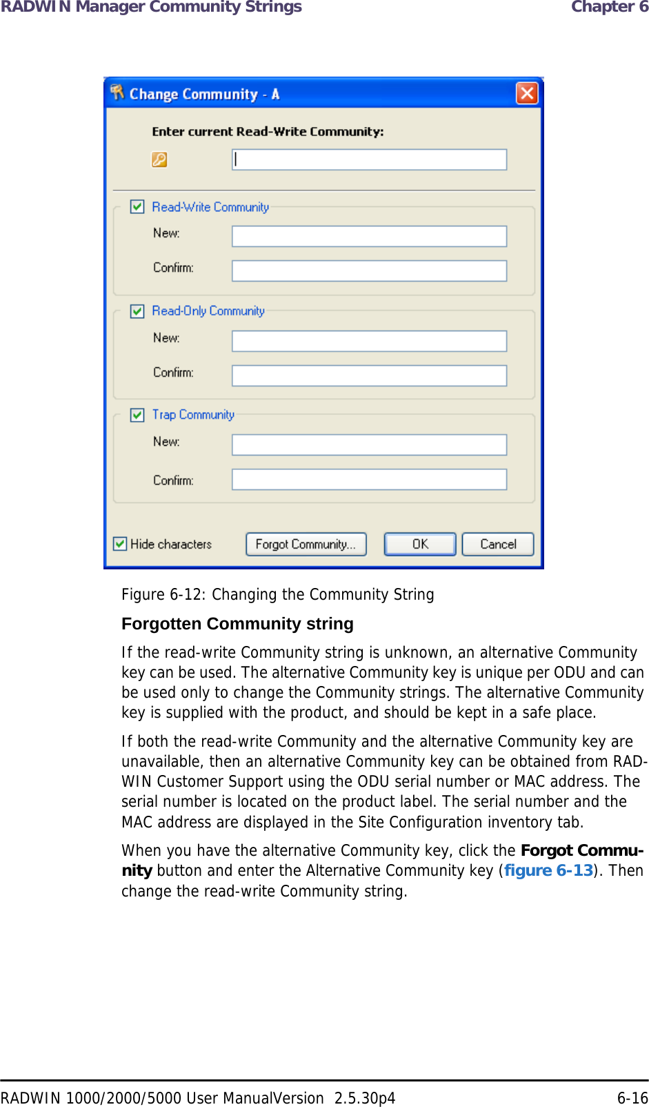 RADWIN Manager Community Strings  Chapter 6RADWIN 1000/2000/5000 User ManualVersion  2.5.30p4 6-16Figure 6-12: Changing the Community StringForgotten Community stringIf the read-write Community string is unknown, an alternative Community key can be used. The alternative Community key is unique per ODU and can be used only to change the Community strings. The alternative Community key is supplied with the product, and should be kept in a safe place. If both the read-write Community and the alternative Community key are unavailable, then an alternative Community key can be obtained from RAD-WIN Customer Support using the ODU serial number or MAC address. The serial number is located on the product label. The serial number and the MAC address are displayed in the Site Configuration inventory tab.When you have the alternative Community key, click the Forgot Commu-nity button and enter the Alternative Community key (figure 6-13). Then change the read-write Community string.