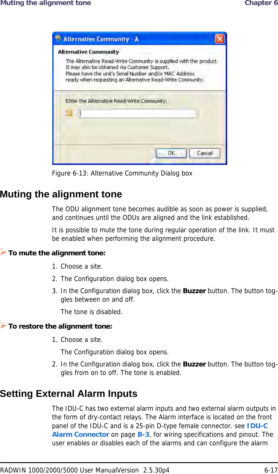 Muting the alignment tone  Chapter 6RADWIN 1000/2000/5000 User ManualVersion  2.5.30p4 6-17Figure 6-13: Alternative Community Dialog boxMuting the alignment toneThe ODU alignment tone becomes audible as soon as power is supplied, and continues until the ODUs are aligned and the link established.It is possible to mute the tone during regular operation of the link. It must be enabled when performing the alignment procedure.To mute the alignment tone:1. Choose a site.2. The Configuration dialog box opens.3. In the Configuration dialog box, click the Buzzer button. The button tog-gles between on and off.The tone is disabled.To restore the alignment tone:1. Choose a site.The Configuration dialog box opens.2. In the Configuration dialog box, click the Buzzer button. The button tog-gles from on to off. The tone is enabled.Setting External Alarm InputsThe IDU-C has two external alarm inputs and two external alarm outputs in the form of dry-contact relays. The Alarm interface is located on the front panel of the IDU-C and is a 25-pin D-type female connector. see IDU-C Alarm Connector on page B-3, for wiring specifications and pinout. The user enables or disables each of the alarms and can configure the alarm 