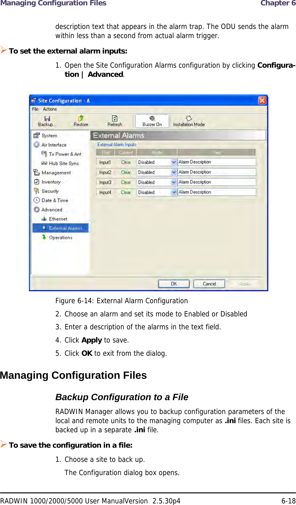 Managing Configuration Files  Chapter 6RADWIN 1000/2000/5000 User ManualVersion  2.5.30p4 6-18description text that appears in the alarm trap. The ODU sends the alarm within less than a second from actual alarm trigger.To set the external alarm inputs:1. Open the Site Configuration Alarms configuration by clicking Configura-tion | Advanced.Figure 6-14: External Alarm Configuration2. Choose an alarm and set its mode to Enabled or Disabled3. Enter a description of the alarms in the text field.4. Click Apply to save.5. Click OK to exit from the dialog.Managing Configuration FilesBackup Configuration to a FileRADWIN Manager allows you to backup configuration parameters of the local and remote units to the managing computer as .ini files. Each site is backed up in a separate .ini file.To save the configuration in a file:1. Choose a site to back up.The Configuration dialog box opens.