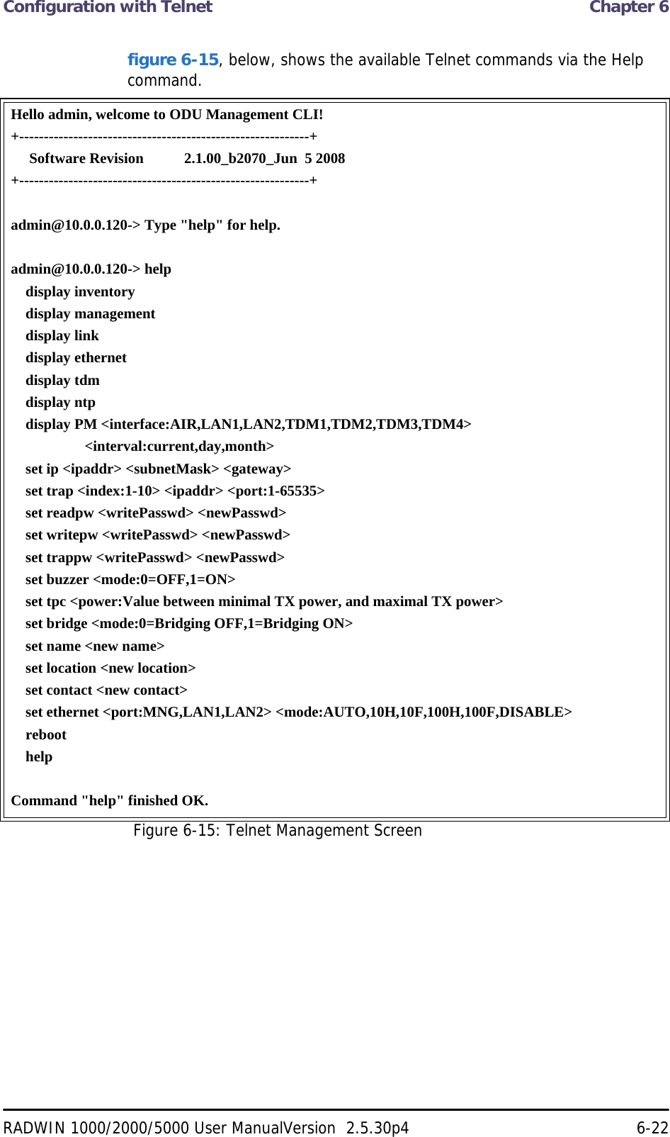 Configuration with Telnet  Chapter 6RADWIN 1000/2000/5000 User ManualVersion  2.5.30p4 6-22figure 6-15, below, shows the available Telnet commands via the Help command.Hello admin, welcome to ODU Management CLI!+-----------------------------------------------------------+     Software Revision           2.1.00_b2070_Jun  5 2008+-----------------------------------------------------------+admin@10.0.0.120-&gt; Type &quot;help&quot; for help.admin@10.0.0.120-&gt; help    display inventory    display management    display link    display ethernet    display tdm    display ntp    display PM &lt;interface:AIR,LAN1,LAN2,TDM1,TDM2,TDM3,TDM4&gt;                    &lt;interval:current,day,month&gt;    set ip &lt;ipaddr&gt; &lt;subnetMask&gt; &lt;gateway&gt;    set trap &lt;index:1-10&gt; &lt;ipaddr&gt; &lt;port:1-65535&gt;    set readpw &lt;writePasswd&gt; &lt;newPasswd&gt;    set writepw &lt;writePasswd&gt; &lt;newPasswd&gt;    set trappw &lt;writePasswd&gt; &lt;newPasswd&gt;    set buzzer &lt;mode:0=OFF,1=ON&gt;    set tpc &lt;power:Value between minimal TX power, and maximal TX power&gt;    set bridge &lt;mode:0=Bridging OFF,1=Bridging ON&gt;    set name &lt;new name&gt;    set location &lt;new location&gt;    set contact &lt;new contact&gt;    set ethernet &lt;port:MNG,LAN1,LAN2&gt; &lt;mode:AUTO,10H,10F,100H,100F,DISABLE&gt;    reboot    helpCommand &quot;help&quot; finished OK.Figure 6-15: Telnet Management Screen