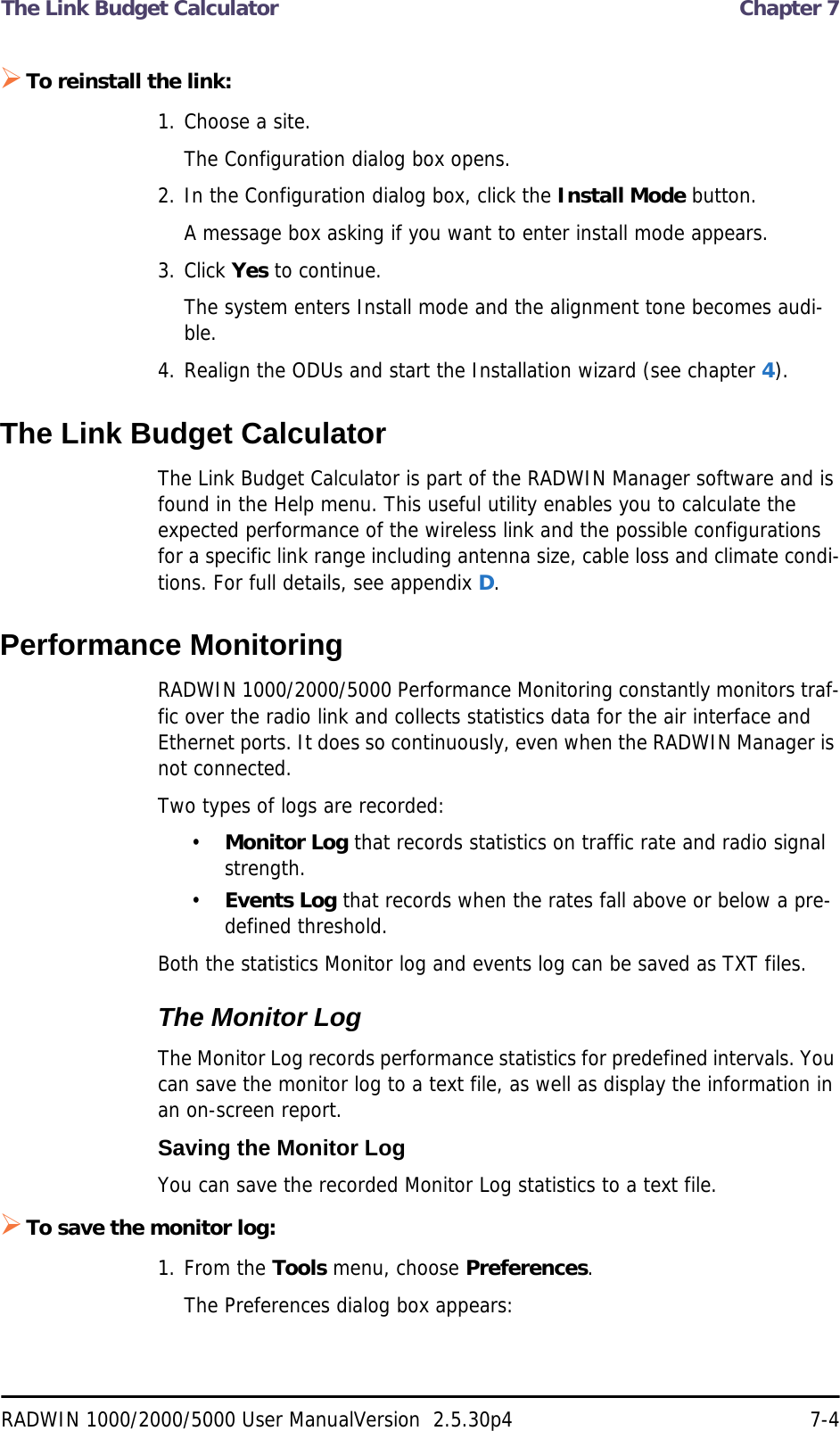 The Link Budget Calculator  Chapter 7RADWIN 1000/2000/5000 User ManualVersion  2.5.30p4 7-4To reinstall the link:1. Choose a site.The Configuration dialog box opens.2. In the Configuration dialog box, click the Install Mode button.A message box asking if you want to enter install mode appears.3. Click Yes to continue.The system enters Install mode and the alignment tone becomes audi-ble.4. Realign the ODUs and start the Installation wizard (see chapter 4).The Link Budget CalculatorThe Link Budget Calculator is part of the RADWIN Manager software and is found in the Help menu. This useful utility enables you to calculate the expected performance of the wireless link and the possible configurations for a specific link range including antenna size, cable loss and climate condi-tions. For full details, see appendix D.Performance MonitoringRADWIN 1000/2000/5000 Performance Monitoring constantly monitors traf-fic over the radio link and collects statistics data for the air interface and Ethernet ports. It does so continuously, even when the RADWIN Manager is not connected.Two types of logs are recorded: •Monitor Log that records statistics on traffic rate and radio signal strength.•Events Log that records when the rates fall above or below a pre-defined threshold. Both the statistics Monitor log and events log can be saved as TXT files.The Monitor LogThe Monitor Log records performance statistics for predefined intervals. You can save the monitor log to a text file, as well as display the information in an on-screen report.Saving the Monitor LogYou can save the recorded Monitor Log statistics to a text file.To save the monitor log:1. From the Tools menu, choose Preferences.The Preferences dialog box appears: