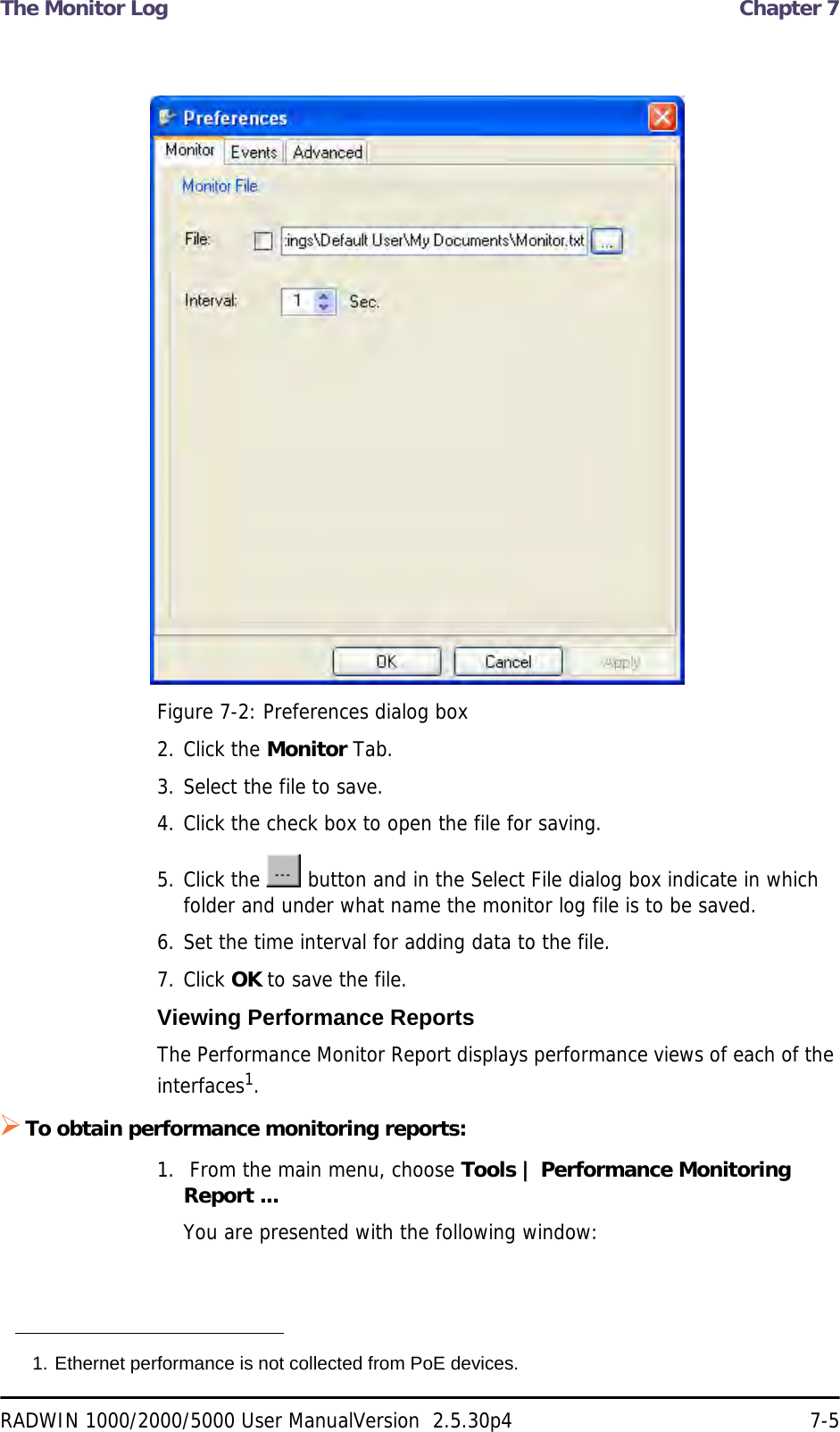 The Monitor Log  Chapter 7RADWIN 1000/2000/5000 User ManualVersion  2.5.30p4 7-5Figure 7-2: Preferences dialog box2. Click the Monitor Tab.3. Select the file to save.4. Click the check box to open the file for saving.5. Click the   button and in the Select File dialog box indicate in which folder and under what name the monitor log file is to be saved.6. Set the time interval for adding data to the file.7. Click OK to save the file.Viewing Performance ReportsThe Performance Monitor Report displays performance views of each of the interfaces1.To obtain performance monitoring reports:1.  From the main menu, choose Tools | Performance Monitoring Report ...You are presented with the following window:1. Ethernet performance is not collected from PoE devices.