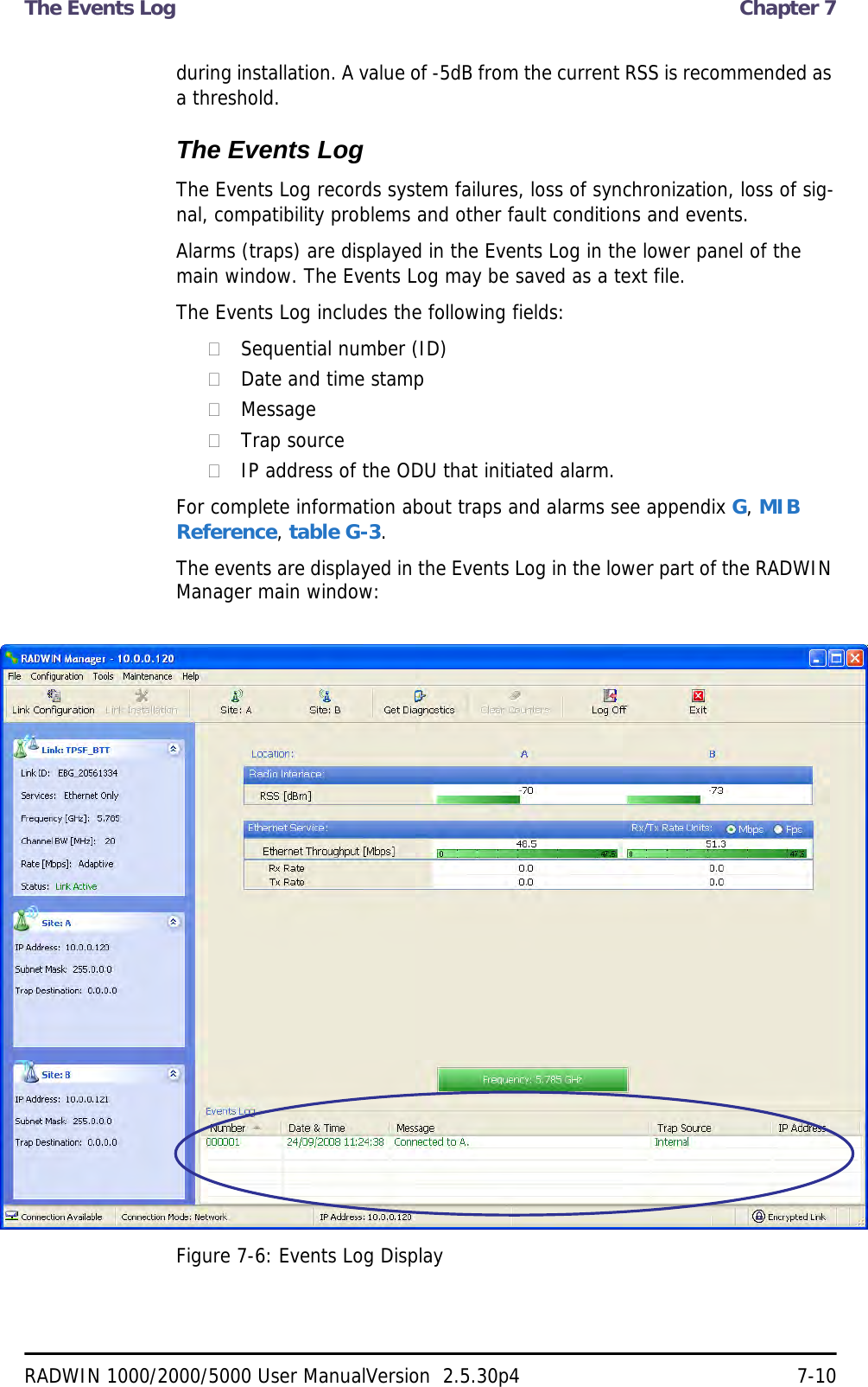 The Events Log  Chapter 7RADWIN 1000/2000/5000 User ManualVersion  2.5.30p4 7-10during installation. A value of -5dB from the current RSS is recommended as a threshold.The Events LogThe Events Log records system failures, loss of synchronization, loss of sig-nal, compatibility problems and other fault conditions and events.Alarms (traps) are displayed in the Events Log in the lower panel of the main window. The Events Log may be saved as a text file.The Events Log includes the following fields:Sequential number (ID)Date and time stampMessageTrap sourceIP address of the ODU that initiated alarm.For complete information about traps and alarms see appendix G, MIB Reference, table G-3.The events are displayed in the Events Log in the lower part of the RADWIN Manager main window:Figure 7-6: Events Log Display