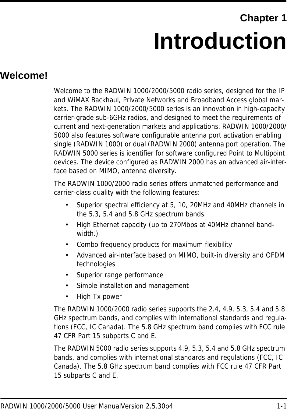 RADWIN 1000/2000/5000 User ManualVersion 2.5.30p4 1-1Chapter 1IntroductionWelcome!Welcome to the RADWIN 1000/2000/5000 radio series, designed for the IP and WiMAX Backhaul, Private Networks and Broadband Access global mar-kets. The RADWIN 1000/2000/5000 series is an innovation in high-capacity carrier-grade sub-6GHz radios, and designed to meet the requirements of current and next-generation markets and applications. RADWIN 1000/2000/5000 also features software configurable antenna port activation enabling single (RADWIN 1000) or dual (RADWIN 2000) antenna port operation. The RADWIN 5000 series is identifier for software configured Point to Multipoint devices. The device configured as RADWIN 2000 has an advanced air-inter-face based on MIMO, antenna diversity.The RADWIN 1000/2000 radio series offers unmatched performance and carrier-class quality with the following features:• Superior spectral efficiency at 5, 10, 20MHz and 40MHz channels in the 5.3, 5.4 and 5.8 GHz spectrum bands.• High Ethernet capacity (up to 270Mbps at 40MHz channel band-width.)• Combo frequency products for maximum flexibility • Advanced air-interface based on MIMO, built-in diversity and OFDM technologies• Superior range performance• Simple installation and management• High Tx powerThe RADWIN 1000/2000 radio series supports the 2.4, 4.9, 5.3, 5.4 and 5.8 GHz spectrum bands, and complies with international standards and regula-tions (FCC, IC Canada). The 5.8 GHz spectrum band complies with FCC rule 47 CFR Part 15 subparts C and E.The RADWIN 5000 radio series supports 4.9, 5.3, 5.4 and 5.8 GHz spectrum bands, and complies with international standards and regulations (FCC, IC Canada). The 5.8 GHz spectrum band complies with FCC rule 47 CFR Part 15 subparts C and E.