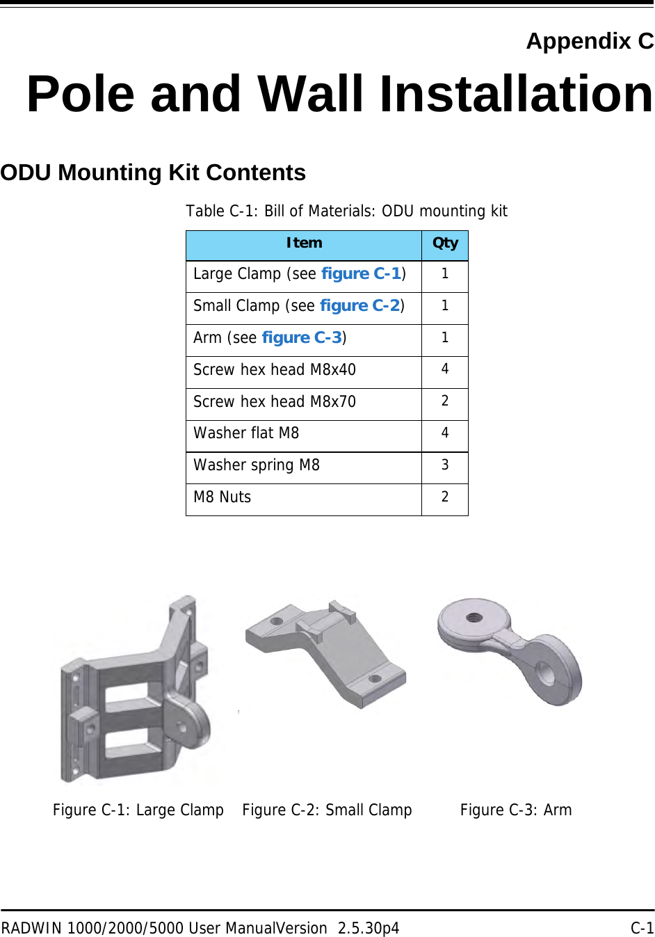 RADWIN 1000/2000/5000 User ManualVersion  2.5.30p4 C-1Appendix CPole and Wall InstallationODU Mounting Kit ContentsTable C-1: Bill of Materials: ODU mounting kitItem QtyLarge Clamp (see figure C-1)1Small Clamp (see figure C-2)1Arm (see figure C-3)1Screw hex head M8x40 4Screw hex head M8x70 2Washer flat M8 4Washer spring M8 3M8 Nuts 2Figure C-1: Large Clamp Figure C-2: Small Clamp Figure C-3: Arm