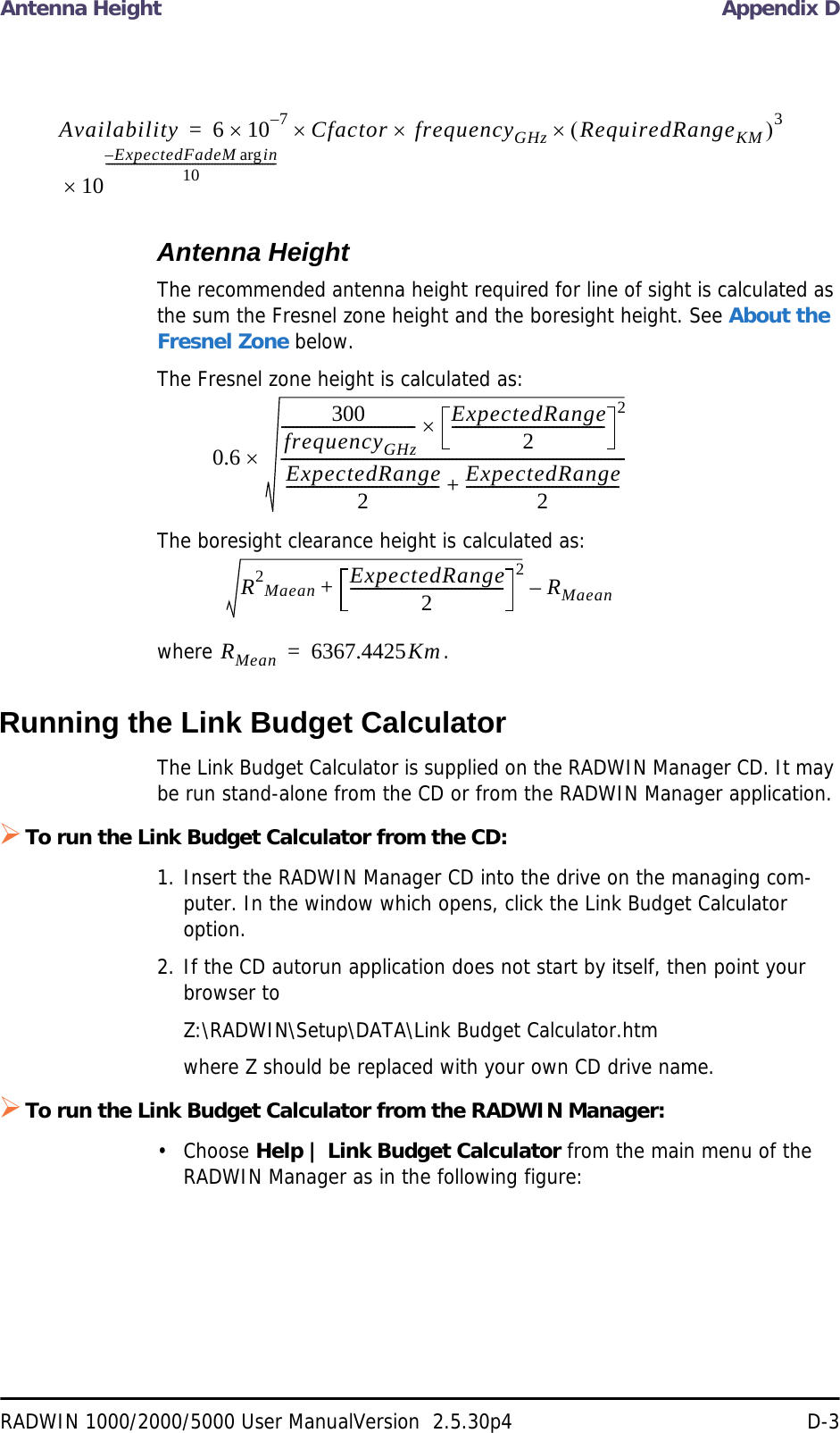 Antenna Height Appendix DRADWIN 1000/2000/5000 User ManualVersion  2.5.30p4 D-3Antenna HeightThe recommended antenna height required for line of sight is calculated as the sum the Fresnel zone height and the boresight height. See About the Fresnel Zone below.The Fresnel zone height is calculated as:The boresight clearance height is calculated as:where .Running the Link Budget CalculatorThe Link Budget Calculator is supplied on the RADWIN Manager CD. It may be run stand-alone from the CD or from the RADWIN Manager application.To run the Link Budget Calculator from the CD:1. Insert the RADWIN Manager CD into the drive on the managing com-puter. In the window which opens, click the Link Budget Calculator option.2. If the CD autorun application does not start by itself, then point your browser toZ:\RADWIN\Setup\DATA\Link Budget Calculator.htmwhere Z should be replaced with your own CD drive name.To run the Link Budget Calculator from the RADWIN Manager:• Choose Help | Link Budget Calculator from the main menu of the RADWIN Manager as in the following figure:Availability 6107–CfactorfrequencyGHzRequiredRangeKM310ExpectedFadeM inarg– 10-------------------------------------------------------------=0.6300frequencyGHz------------------------------------ ExpectedRange2----------------------------------------- 2ExpectedRange2----------------------------------------- ExpectedRange2-----------------------------------------+---------------------------------------------------------------------------------------------R2Maean ExpectedRange2----------------------------------------- 2+RMaean–RMean 6367.4425Km=