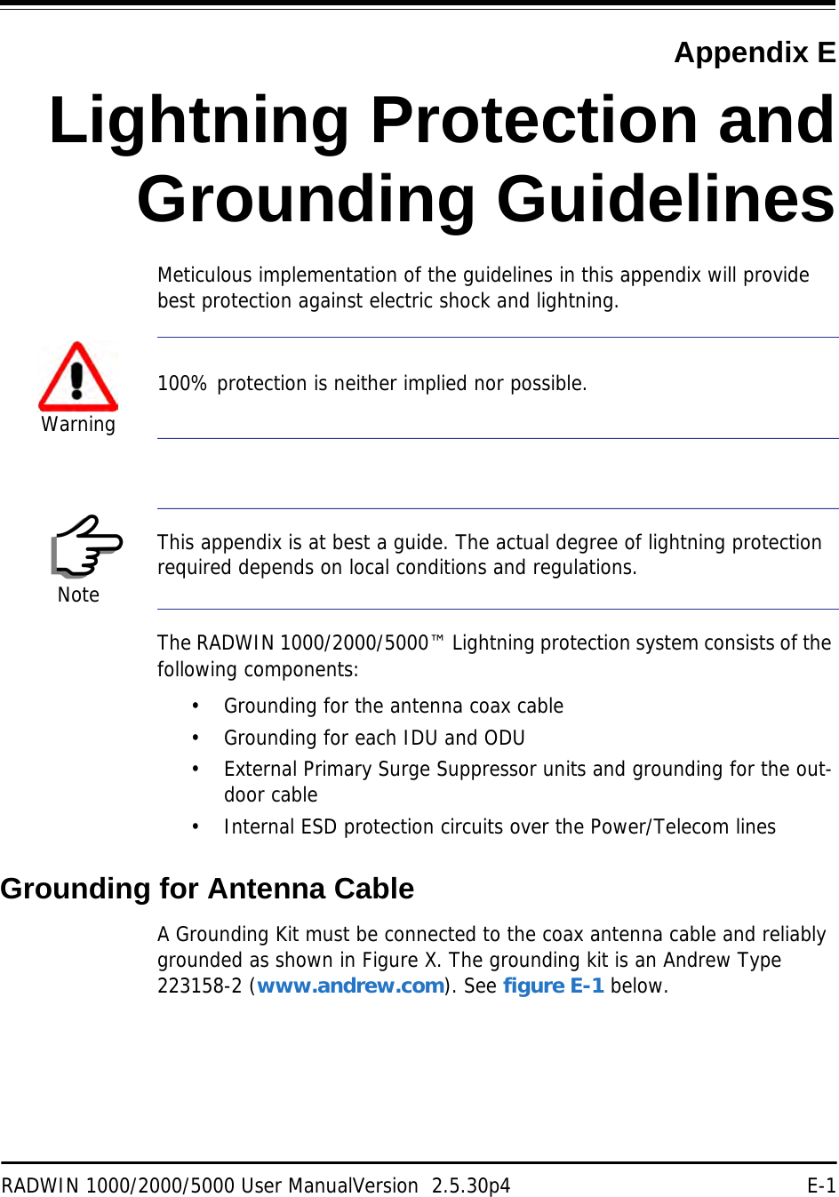 RADWIN 1000/2000/5000 User ManualVersion  2.5.30p4 E-1Appendix ELightning Protection andGrounding GuidelinesMeticulous implementation of the guidelines in this appendix will provide best protection against electric shock and lightning.The RADWIN 1000/2000/5000™ Lightning protection system consists of the following components:• Grounding for the antenna coax cable• Grounding for each IDU and ODU• External Primary Surge Suppressor units and grounding for the out-door cable• Internal ESD protection circuits over the Power/Telecom linesGrounding for Antenna CableA Grounding Kit must be connected to the coax antenna cable and reliably grounded as shown in Figure X. The grounding kit is an Andrew Type 223158-2 (www.andrew.com). See figure E-1 below.Warning100% protection is neither implied nor possible.NoteThis appendix is at best a guide. The actual degree of lightning protection required depends on local conditions and regulations.