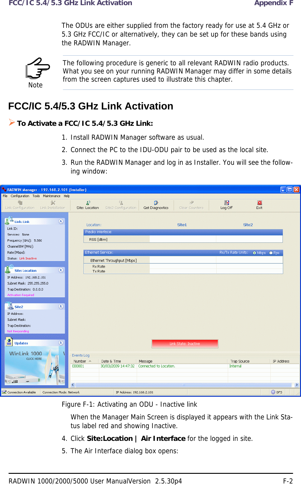 FCC/IC 5.4/5.3 GHz Link Activation Appendix FRADWIN 1000/2000/5000 User ManualVersion  2.5.30p4 F-2The ODUs are either supplied from the factory ready for use at 5.4 GHz or 5.3 GHz FCC/IC or alternatively, they can be set up for these bands using the RADWIN Manager.FCC/IC 5.4/5.3 GHz Link ActivationTo Activate a FCC/IC 5.4/5.3 GHz Link:1. Install RADWIN Manager software as usual.2. Connect the PC to the IDU-ODU pair to be used as the local site.3. Run the RADWIN Manager and log in as Installer. You will see the follow-ing window:Figure F-1: Activating an ODU - Inactive linkWhen the Manager Main Screen is displayed it appears with the Link Sta-tus label red and showing Inactive.4. Click Site:Location | Air Interface for the logged in site.5. The Air Interface dialog box opens:NoteThe following procedure is generic to all relevant RADWIN radio products. What you see on your running RADWIN Manager may differ in some details from the screen captures used to illustrate this chapter.