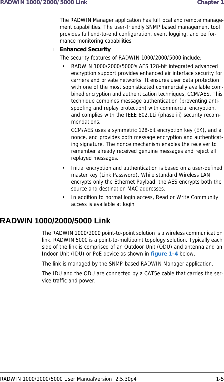 RADWIN 1000/2000/5000 Link  Chapter 1RADWIN 1000/2000/5000 User ManualVersion  2.5.30p4 1-5The RADWIN Manager application has full local and remote manage-ment capabilities. The user-friendly SNMP based management tool provides full end-to-end configuration, event logging, and perfor-mance monitoring capabilities.Enhanced SecurityThe security features of RADWIN 1000/2000/5000 include:• RADWIN 1000/2000/5000&apos;s AES 128-bit integrated advanced encryption support provides enhanced air interface security for carriers and private networks. It ensures user data protection with one of the most sophisticated commercially available com-bined encryption and authentication techniques, CCM/AES. This technique combines message authentication (preventing anti-spoofing and replay protection) with commercial encryption, and complies with the IEEE 802.11i (phase iii) security recom-mendations.CCM/AES uses a symmetric 128-bit encryption key (EK), and a nonce, and provides both message encryption and authenticat-ing signature. The nonce mechanism enables the receiver to remember already received genuine messages and reject all replayed messages.• Initial encryption and authentication is based on a user-defined master key (Link Password). While standard Wireless LAN encrypts only the Ethernet Payload, the AES encrypts both the source and destination MAC addresses.• In addition to normal login access, Read or Write Community access is available at loginRADWIN 1000/2000/5000 LinkThe RADWIN 1000/2000 point-to-point solution is a wireless communication link. RADWIN 5000 is a point-to-multipoint topology solution. Typically each side of the link is comprised of an Outdoor Unit (ODU) and antenna and an Indoor Unit (IDU) or PoE device as shown in figure 1-4 below.The link is managed by the SNMP-based RADWIN Manager application.The IDU and the ODU are connected by a CAT5e cable that carries the ser-vice traffic and power. 