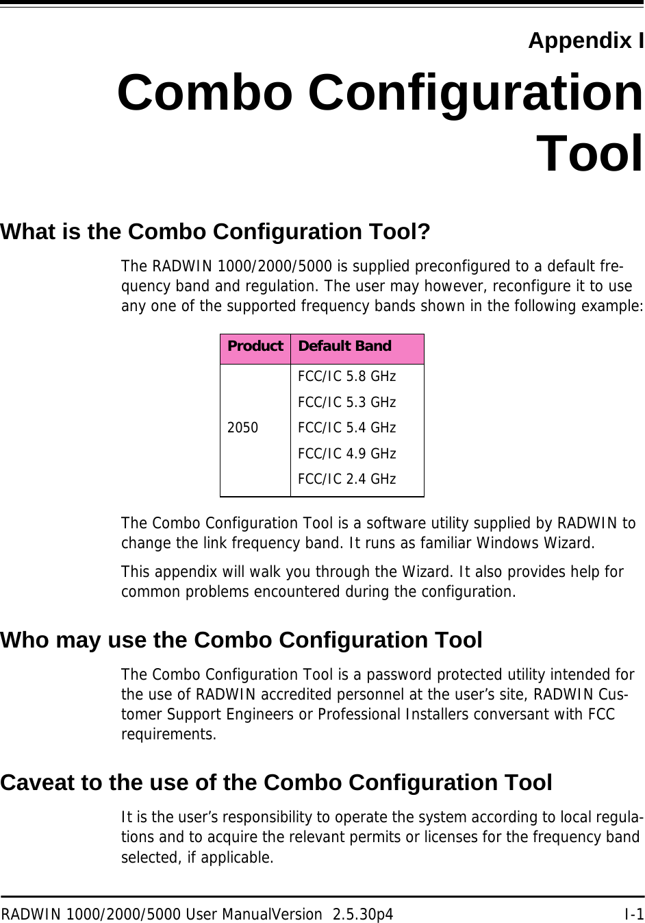 RADWIN 1000/2000/5000 User ManualVersion  2.5.30p4 I-1Appendix ICombo ConfigurationToolWhat is the Combo Configuration Tool?The RADWIN 1000/2000/5000 is supplied preconfigured to a default fre-quency band and regulation. The user may however, reconfigure it to use any one of the supported frequency bands shown in the following example:The Combo Configuration Tool is a software utility supplied by RADWIN to change the link frequency band. It runs as familiar Windows Wizard.This appendix will walk you through the Wizard. It also provides help for common problems encountered during the configuration.Who may use the Combo Configuration ToolThe Combo Configuration Tool is a password protected utility intended for the use of RADWIN accredited personnel at the user’s site, RADWIN Cus-tomer Support Engineers or Professional Installers conversant with FCC requirements.Caveat to the use of the Combo Configuration ToolIt is the user’s responsibility to operate the system according to local regula-tions and to acquire the relevant permits or licenses for the frequency band selected, if applicable.Product Default Band2050FCC/IC 5.8 GHzFCC/IC 5.3 GHzFCC/IC 5.4 GHzFCC/IC 4.9 GHzFCC/IC 2.4 GHz
