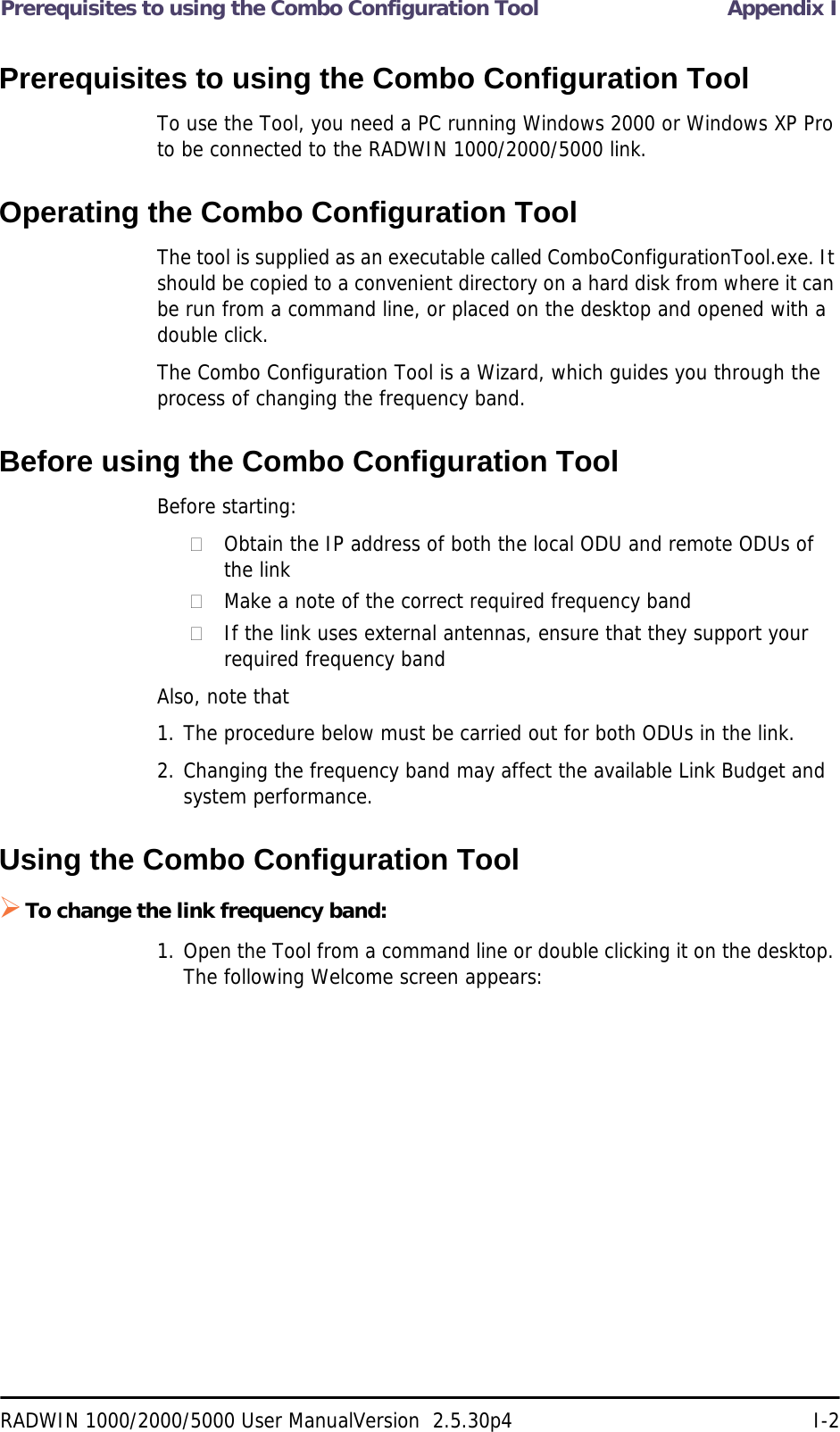 Prerequisites to using the Combo Configuration Tool Appendix IRADWIN 1000/2000/5000 User ManualVersion  2.5.30p4 I-2Prerequisites to using the Combo Configuration ToolTo use the Tool, you need a PC running Windows 2000 or Windows XP Pro to be connected to the RADWIN 1000/2000/5000 link.Operating the Combo Configuration ToolThe tool is supplied as an executable called ComboConfigurationTool.exe. It should be copied to a convenient directory on a hard disk from where it can be run from a command line, or placed on the desktop and opened with a double click.The Combo Configuration Tool is a Wizard, which guides you through the process of changing the frequency band. Before using the Combo Configuration ToolBefore starting:Obtain the IP address of both the local ODU and remote ODUs of the linkMake a note of the correct required frequency bandIf the link uses external antennas, ensure that they support your required frequency bandAlso, note that1. The procedure below must be carried out for both ODUs in the link.2. Changing the frequency band may affect the available Link Budget and system performance.Using the Combo Configuration ToolTo change the link frequency band:1. Open the Tool from a command line or double clicking it on the desktop. The following Welcome screen appears: