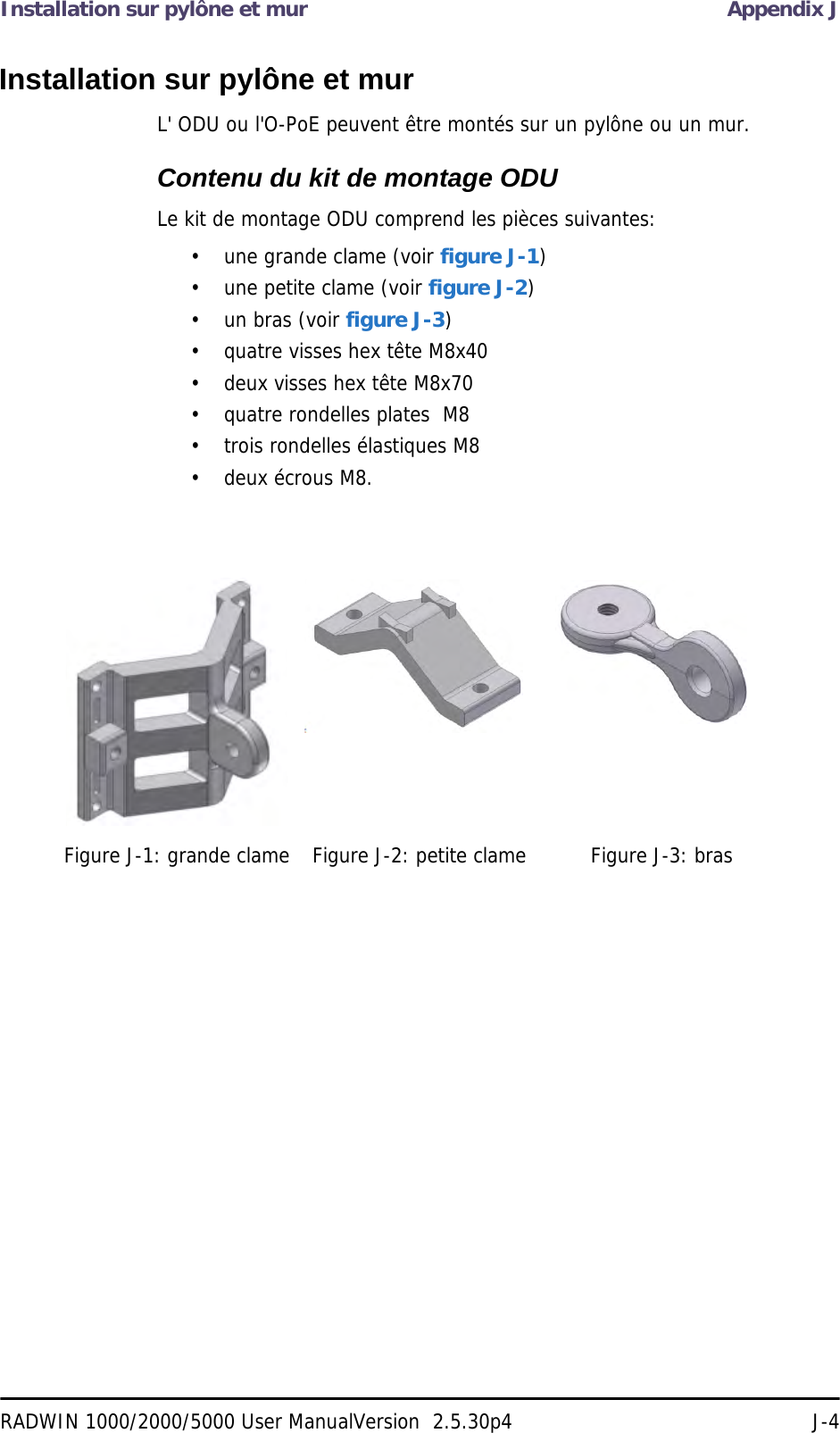 Installation sur pylône et mur Appendix JRADWIN 1000/2000/5000 User ManualVersion  2.5.30p4 J-4Installation sur pylône et murL&apos; ODU ou l&apos;O-PoE peuvent être montés sur un pylône ou un mur.Contenu du kit de montage ODULe kit de montage ODU comprend les pièces suivantes:• une grande clame (voir figure J-1)• une petite clame (voir figure J-2)• un bras (voir figure J-3)• quatre visses hex tête M8x40• deux visses hex tête M8x70• quatre rondelles plates  M8• trois rondelles élastiques M8• deux écrous M8.Figure J-1: grande clame Figure J-2: petite clame Figure J-3: bras