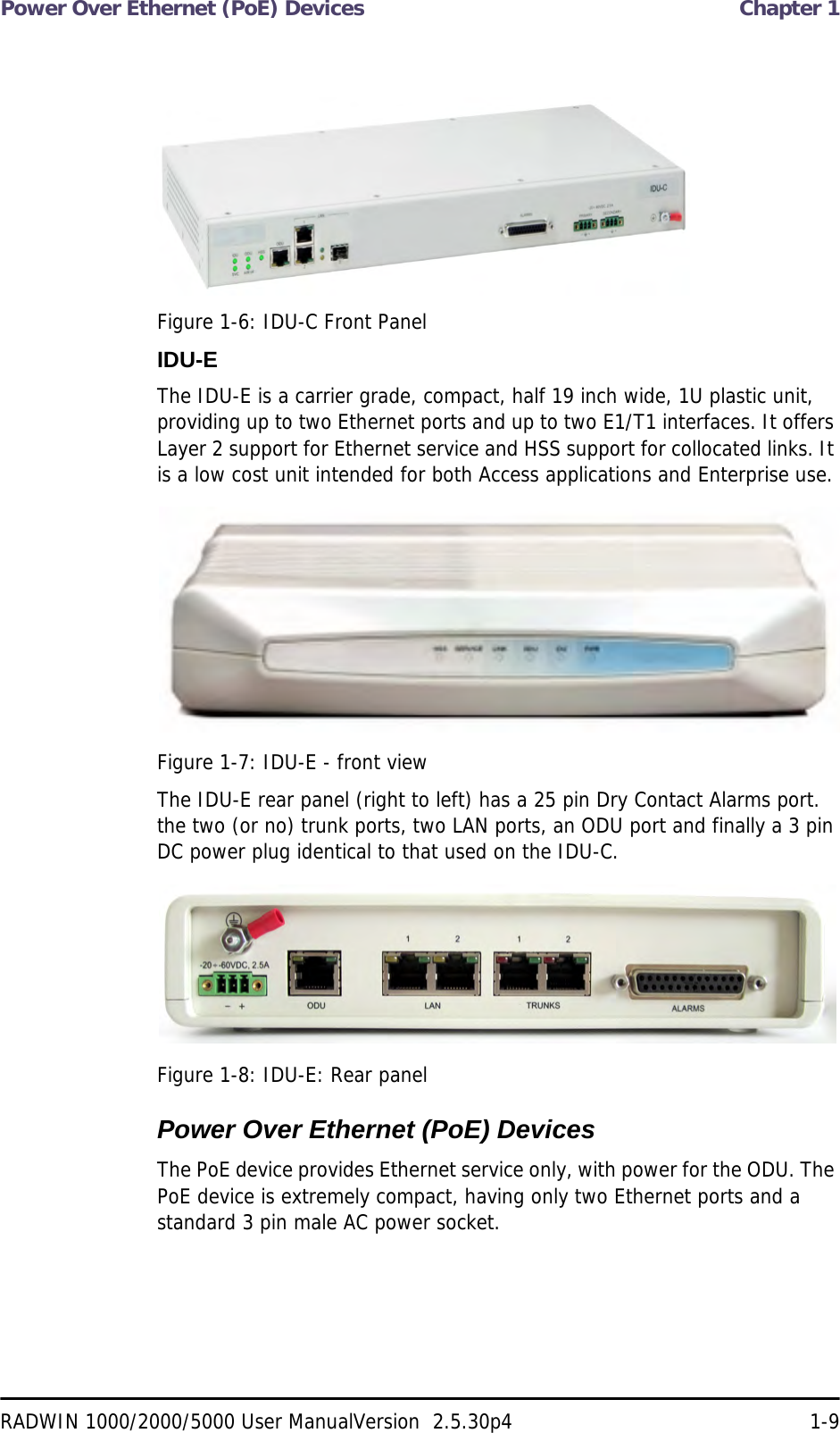 Power Over Ethernet (PoE) Devices  Chapter 1RADWIN 1000/2000/5000 User ManualVersion  2.5.30p4 1-9Figure 1-6: IDU-C Front PanelIDU-EThe IDU-E is a carrier grade, compact, half 19 inch wide, 1U plastic unit, providing up to two Ethernet ports and up to two E1/T1 interfaces. It offers Layer 2 support for Ethernet service and HSS support for collocated links. It is a low cost unit intended for both Access applications and Enterprise use.Figure 1-7: IDU-E - front viewThe IDU-E rear panel (right to left) has a 25 pin Dry Contact Alarms port. the two (or no) trunk ports, two LAN ports, an ODU port and finally a 3 pin DC power plug identical to that used on the IDU-C.Figure 1-8: IDU-E: Rear panelPower Over Ethernet (PoE) DevicesThe PoE device provides Ethernet service only, with power for the ODU. The PoE device is extremely compact, having only two Ethernet ports and a standard 3 pin male AC power socket.