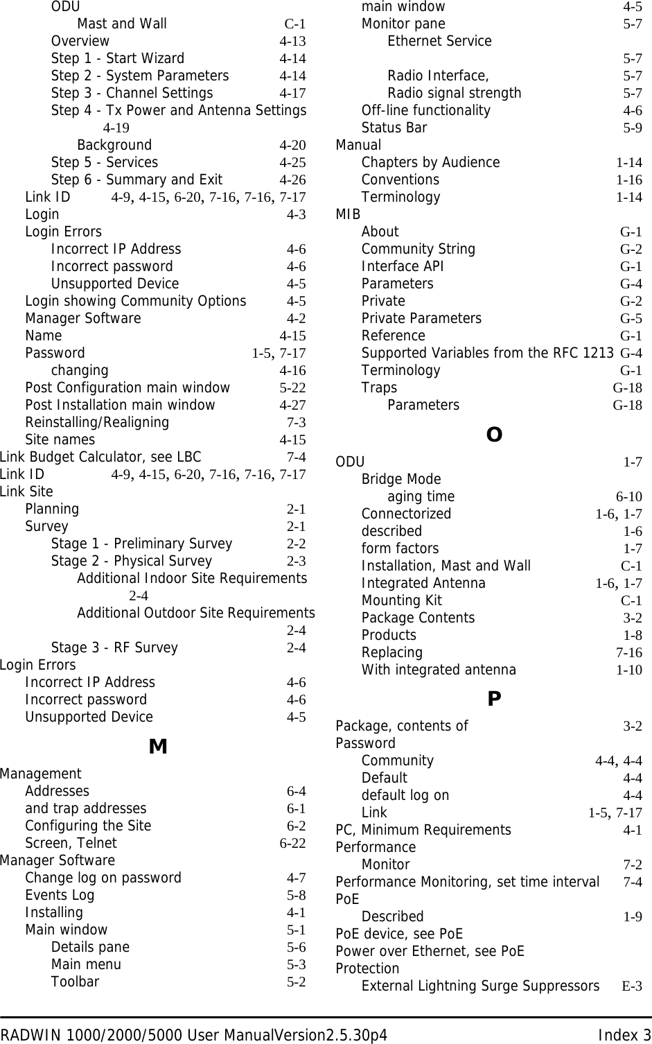 RADWIN 1000/2000/5000 User ManualVersion2.5.30p4 Index 3ODUMast and Wall C-1Overview 4-13Step 1 - Start Wizard 4-14Step 2 - System Parameters 4-14Step 3 - Channel Settings 4-17Step 4 - Tx Power and Antenna Settings 4-19Background 4-20Step 5 - Services 4-25Step 6 - Summary and Exit 4-26Link ID 4-9, 4-15, 6-20, 7-16, 7-16, 7-17Login 4-3Login ErrorsIncorrect IP Address 4-6Incorrect password 4-6Unsupported Device 4-5Login showing Community Options 4-5Manager Software 4-2Name 4-15Password 1-5, 7-17changing 4-16Post Configuration main window 5-22Post Installation main window 4-27Reinstalling/Realigning 7-3Site names 4-15Link Budget Calculator, see LBC 7-4Link ID 4-9, 4-15, 6-20, 7-16, 7-16, 7-17Link SitePlanning 2-1Survey 2-1Stage 1 - Preliminary Survey 2-2Stage 2 - Physical Survey 2-3Additional Indoor Site Requirements 2-4Additional Outdoor Site Requirements2-4Stage 3 - RF Survey 2-4Login ErrorsIncorrect IP Address 4-6Incorrect password 4-6Unsupported Device 4-5MManagementAddresses 6-4and trap addresses 6-1Configuring the Site 6-2Screen, Telnet 6-22Manager SoftwareChange log on password 4-7Events Log 5-8Installing 4-1Main window 5-1Details pane 5-6Main menu 5-3Toolbar 5-2main window 4-5Monitor pane 5-7Ethernet Service 5-7Radio Interface, 5-7Radio signal strength 5-7Off-line functionality 4-6Status Bar 5-9ManualChapters by Audience 1-14Conventions 1-16Terminology 1-14MIBAbout G-1Community String G-2Interface API G-1Parameters G-4Private G-2Private Parameters G-5Reference G-1Supported Variables from the RFC 1213 G-4Terminology G-1Traps G-18Parameters G-18OODU 1-7Bridge Modeaging time 6-10Connectorized 1-6, 1-7described 1-6form factors 1-7Installation, Mast and Wall C-1Integrated Antenna 1-6, 1-7Mounting Kit C-1Package Contents 3-2Products 1-8Replacing 7-16With integrated antenna 1-10PPackage, contents of 3-2PasswordCommunity 4-4, 4-4Default 4-4default log on 4-4Link 1-5, 7-17PC, Minimum Requirements 4-1PerformanceMonitor 7-2Performance Monitoring, set time interval 7-4PoEDescribed 1-9PoE device, see PoEPower over Ethernet, see PoEProtectionExternal Lightning Surge Suppressors E-3