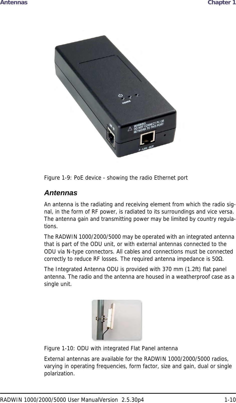 Antennas  Chapter 1RADWIN 1000/2000/5000 User ManualVersion  2.5.30p4 1-10Figure 1-9: PoE device - showing the radio Ethernet portAntennasAn antenna is the radiating and receiving element from which the radio sig-nal, in the form of RF power, is radiated to its surroundings and vice versa. The antenna gain and transmitting power may be limited by country regula-tions.The RADWIN 1000/2000/5000 may be operated with an integrated antenna that is part of the ODU unit, or with external antennas connected to the ODU via N-type connectors. All cables and connections must be connected correctly to reduce RF losses. The required antenna impedance is 50Ω.The Integrated Antenna ODU is provided with 370 mm (1.2ft) flat panel antenna. The radio and the antenna are housed in a weatherproof case as a single unit.Figure 1-10: ODU with integrated Flat Panel antennaExternal antennas are available for the RADWIN 1000/2000/5000 radios, varying in operating frequencies, form factor, size and gain, dual or single polarization.