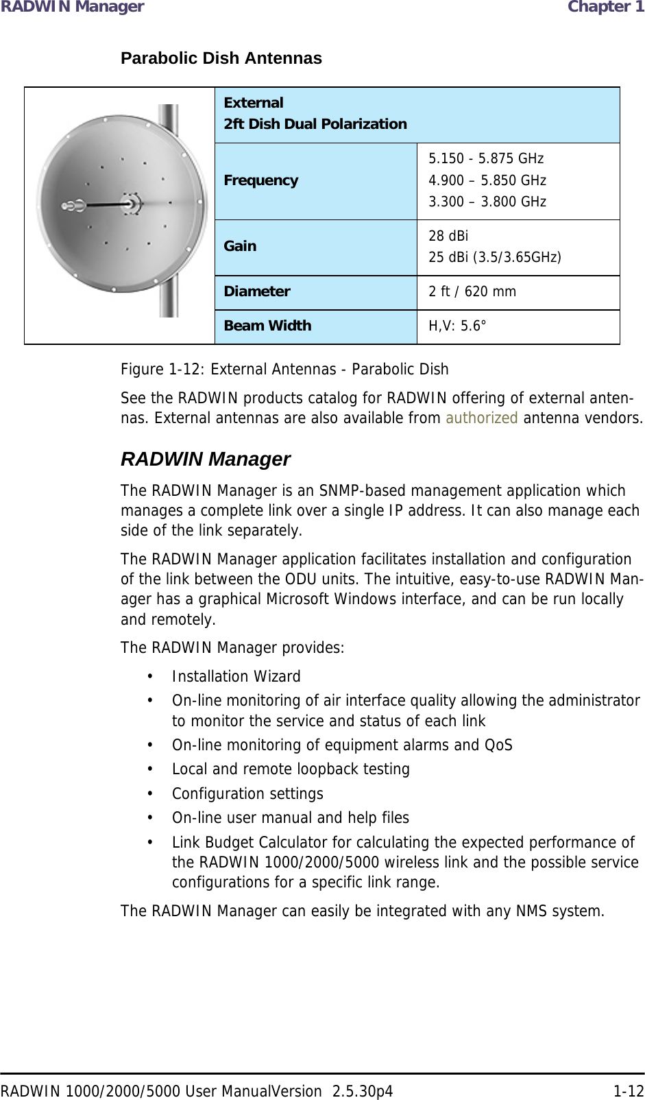 RADWIN Manager  Chapter 1RADWIN 1000/2000/5000 User ManualVersion  2.5.30p4 1-12Parabolic Dish AntennasFigure 1-12: External Antennas - Parabolic DishSee the RADWIN products catalog for RADWIN offering of external anten-nas. External antennas are also available from authorized antenna vendors.RADWIN ManagerThe RADWIN Manager is an SNMP-based management application which manages a complete link over a single IP address. It can also manage each side of the link separately.The RADWIN Manager application facilitates installation and configuration of the link between the ODU units. The intuitive, easy-to-use RADWIN Man-ager has a graphical Microsoft Windows interface, and can be run locally and remotely. The RADWIN Manager provides:• Installation Wizard• On-line monitoring of air interface quality allowing the administrator to monitor the service and status of each link• On-line monitoring of equipment alarms and QoS• Local and remote loopback testing• Configuration settings• On-line user manual and help files• Link Budget Calculator for calculating the expected performance of the RADWIN 1000/2000/5000 wireless link and the possible service configurations for a specific link range.The RADWIN Manager can easily be integrated with any NMS system.External2ft Dish Dual PolarizationFrequency 5.150 - 5.875 GHz4.900 – 5.850 GHz3.300 – 3.800 GHzGain 28 dBi25 dBi (3.5/3.65GHz)Diameter 2 ft / 620 mmBeam Width H,V: 5.6°