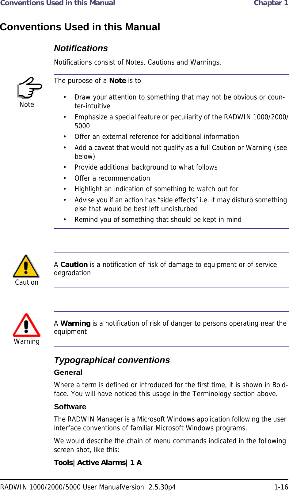 Conventions Used in this Manual  Chapter 1RADWIN 1000/2000/5000 User ManualVersion  2.5.30p4 1-16Conventions Used in this ManualNotificationsNotifications consist of Notes, Cautions and Warnings.Typographical conventionsGeneralWhere a term is defined or introduced for the first time, it is shown in Bold-face. You will have noticed this usage in the Terminology section above.SoftwareThe RADWIN Manager is a Microsoft Windows application following the user interface conventions of familiar Microsoft Windows programs.We would describe the chain of menu commands indicated in the following screen shot, like this:Tools|Active Alarms|1 ANoteThe purpose of a Note is to• Draw your attention to something that may not be obvious or coun-ter-intuitive• Emphasize a special feature or peculiarity of the RADWIN 1000/2000/5000• Offer an external reference for additional information• Add a caveat that would not qualify as a full Caution or Warning (see below)• Provide additional background to what follows• Offer a recommendation• Highlight an indication of something to watch out for• Advise you if an action has “side effects” i.e. it may disturb something else that would be best left undisturbed• Remind you of something that should be kept in mindCautionA Caution is a notification of risk of damage to equipment or of service degradationWarningA Warning is a notification of risk of danger to persons operating near the equipment