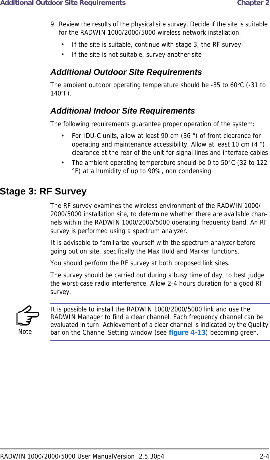 Additional Outdoor Site Requirements  Chapter 2RADWIN 1000/2000/5000 User ManualVersion  2.5.30p4 2-49. Review the results of the physical site survey. Decide if the site is suitable for the RADWIN 1000/2000/5000 wireless network installation.• If the site is suitable, continue with stage 3, the RF survey• If the site is not suitable, survey another siteAdditional Outdoor Site RequirementsThe ambient outdoor operating temperature should be -35 to 60C (-31 to 140F).Additional Indoor Site RequirementsThe following requirements guarantee proper operation of the system:• For IDU-C units, allow at least 90 cm (36 “) of front clearance for operating and maintenance accessibility. Allow at least 10 cm (4 “) clearance at the rear of the unit for signal lines and interface cables• The ambient operating temperature should be 0 to 50°C (32 to 122 °F) at a humidity of up to 90%, non condensingStage 3: RF SurveyThe RF survey examines the wireless environment of the RADWIN 1000/2000/5000 installation site, to determine whether there are available chan-nels within the RADWIN 1000/2000/5000 operating frequency band. An RF survey is performed using a spectrum analyzer.It is advisable to familiarize yourself with the spectrum analyzer before going out on site, specifically the Max Hold and Marker functions.You should perform the RF survey at both proposed link sites.The survey should be carried out during a busy time of day, to best judge the worst-case radio interference. Allow 2-4 hours duration for a good RF survey.NoteIt is possible to install the RADWIN 1000/2000/5000 link and use the RADWIN Manager to find a clear channel. Each frequency channel can be evaluated in turn. Achievement of a clear channel is indicated by the Quality bar on the Channel Setting window (see figure 4-13) becoming green.