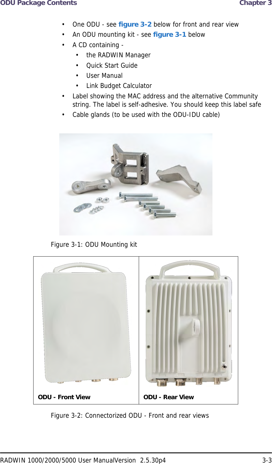 ODU Package Contents  Chapter 3RADWIN 1000/2000/5000 User ManualVersion  2.5.30p4 3-3• One ODU - see figure 3-2 below for front and rear view• An ODU mounting kit - see figure 3-1 below• A CD containing -• the RADWIN Manager• Quick Start Guide• User Manual• Link Budget Calculator• Label showing the MAC address and the alternative Community string. The label is self-adhesive. You should keep this label safe• Cable glands (to be used with the ODU-IDU cable)Figure 3-1: ODU Mounting kitFigure 3-2: Connectorized ODU - Front and rear viewsODU - Front View ODU - Rear View