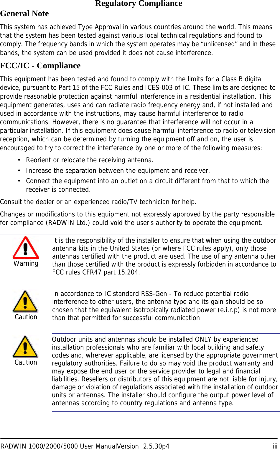 RADWIN 1000/2000/5000 User ManualVersion  2.5.30p4 iiiRegulatory ComplianceGeneral NoteThis system has achieved Type Approval in various countries around the world. This means that the system has been tested against various local technical regulations and found to comply. The frequency bands in which the system operates may be “unlicensed” and in these bands, the system can be used provided it does not cause interference.FCC/IC - ComplianceThis equipment has been tested and found to comply with the limits for a Class B digital device, pursuant to Part 15 of the FCC Rules and ICES-003 of IC. These limits are designed to provide reasonable protection against harmful interference in a residential installation. This equipment generates, uses and can radiate radio frequency energy and, if not installed and used in accordance with the instructions, may cause harmful interference to radio communications. However, there is no guarantee that interference will not occur in a particular installation. If this equipment does cause harmful interference to radio or television reception, which can be determined by turning the equipment off and on, the user is encouraged to try to correct the interference by one or more of the following measures:• Reorient or relocate the receiving antenna.• Increase the separation between the equipment and receiver.• Connect the equipment into an outlet on a circuit different from that to which the receiver is connected.Consult the dealer or an experienced radio/TV technician for help.Changes or modifications to this equipment not expressly approved by the party responsible for compliance (RADWIN Ltd.) could void the user&apos;s authority to operate the equipment.   WarningIt is the responsibility of the installer to ensure that when using the outdoor antenna kits in the United States (or where FCC rules apply), only those antennas certified with the product are used. The use of any antenna other than those certified with the product is expressly forbidden in accordance to FCC rules CFR47 part 15.204.CautionIn accordance to IC standard RSS-Gen - To reduce potential radio interference to other users, the antenna type and its gain should be so chosen that the equivalent isotropically radiated power (e.i.r.p) is not more than that permitted for successful communicationCautionOutdoor units and antennas should be installed ONLY by experienced installation professionals who are familiar with local building and safety codes and, wherever applicable, are licensed by the appropriate government regulatory authorities. Failure to do so may void the product warranty and may expose the end user or the service provider to legal and financial liabilities. Resellers or distributors of this equipment are not liable for injury, damage or violation of regulations associated with the installation of outdoor units or antennas. The installer should configure the output power level of antennas according to country regulations and antenna type.