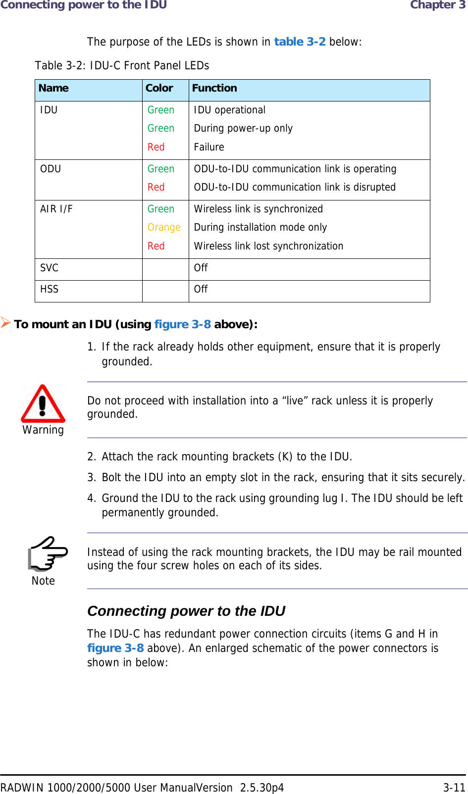 Connecting power to the IDU  Chapter 3RADWIN 1000/2000/5000 User ManualVersion  2.5.30p4 3-11The purpose of the LEDs is shown in table 3-2 below:To mount an IDU (using figure 3-8 above):1. If the rack already holds other equipment, ensure that it is properly grounded.2. Attach the rack mounting brackets (K) to the IDU.3. Bolt the IDU into an empty slot in the rack, ensuring that it sits securely.4. Ground the IDU to the rack using grounding lug I. The IDU should be left permanently grounded.Connecting power to the IDUThe IDU-C has redundant power connection circuits (items G and H in figure 3-8 above). An enlarged schematic of the power connectors is shown in below:Table 3-2: IDU-C Front Panel LEDsName Color FunctionIDU GreenGreenRedIDU operationalDuring power-up onlyFailureODU GreenRedODU-to-IDU communication link is operatingODU-to-IDU communication link is disrupted AIR I/F GreenOrangeRedWireless link is synchronizedDuring installation mode onlyWireless link lost synchronizationSVC OffHSS OffWarningDo not proceed with installation into a “live” rack unless it is properly grounded.NoteInstead of using the rack mounting brackets, the IDU may be rail mounted using the four screw holes on each of its sides.