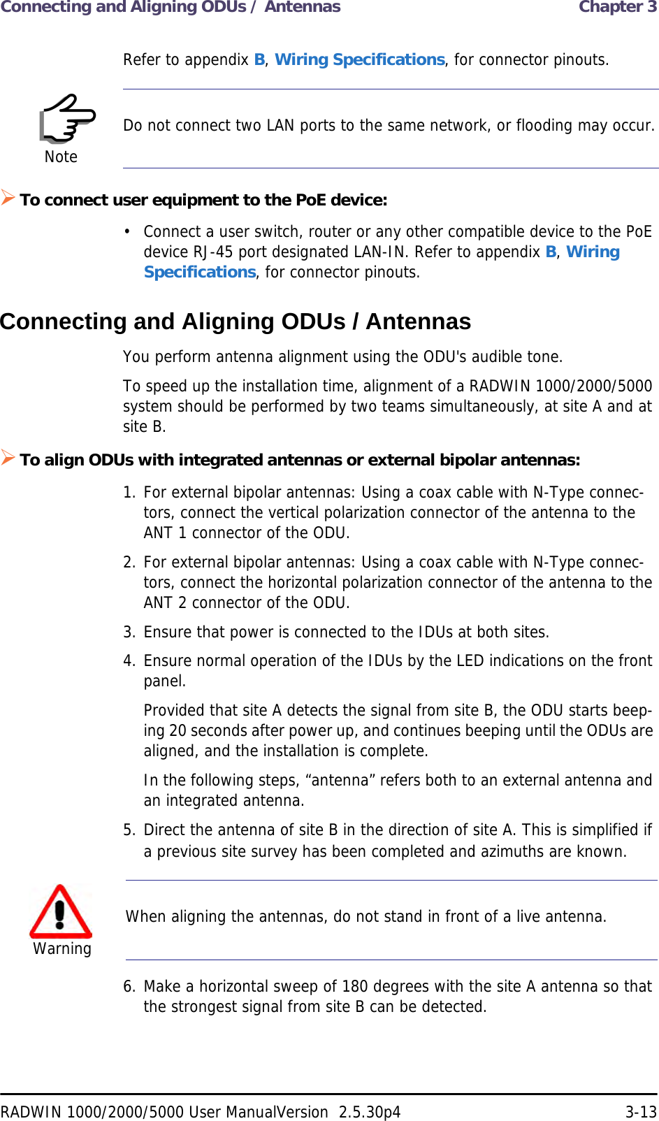 Connecting and Aligning ODUs / Antennas  Chapter 3RADWIN 1000/2000/5000 User ManualVersion  2.5.30p4 3-13Refer to appendix B, Wiring Specifications, for connector pinouts.To connect user equipment to the PoE device:• Connect a user switch, router or any other compatible device to the PoE device RJ-45 port designated LAN-IN. Refer to appendix B, Wiring Specifications, for connector pinouts.Connecting and Aligning ODUs / AntennasYou perform antenna alignment using the ODU&apos;s audible tone.To speed up the installation time, alignment of a RADWIN 1000/2000/5000 system should be performed by two teams simultaneously, at site A and at site B.To align ODUs with integrated antennas or external bipolar antennas:1. For external bipolar antennas: Using a coax cable with N-Type connec-tors, connect the vertical polarization connector of the antenna to the ANT 1 connector of the ODU.2. For external bipolar antennas: Using a coax cable with N-Type connec-tors, connect the horizontal polarization connector of the antenna to the ANT 2 connector of the ODU.3. Ensure that power is connected to the IDUs at both sites.4. Ensure normal operation of the IDUs by the LED indications on the front panel.Provided that site A detects the signal from site B, the ODU starts beep-ing 20 seconds after power up, and continues beeping until the ODUs are aligned, and the installation is complete.In the following steps, “antenna” refers both to an external antenna and an integrated antenna.5. Direct the antenna of site B in the direction of site A. This is simplified if a previous site survey has been completed and azimuths are known.6. Make a horizontal sweep of 180 degrees with the site A antenna so that the strongest signal from site B can be detected.NoteDo not connect two LAN ports to the same network, or flooding may occur.WarningWhen aligning the antennas, do not stand in front of a live antenna.