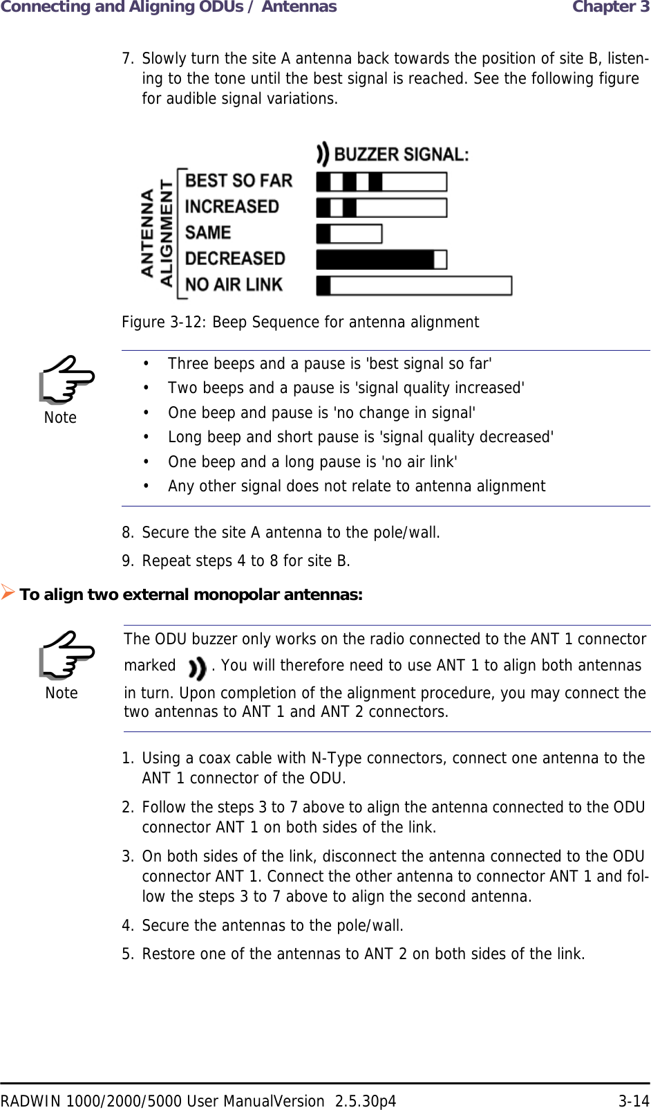 Connecting and Aligning ODUs / Antennas  Chapter 3RADWIN 1000/2000/5000 User ManualVersion  2.5.30p4 3-147. Slowly turn the site A antenna back towards the position of site B, listen-ing to the tone until the best signal is reached. See the following figure for audible signal variations.Figure 3-12: Beep Sequence for antenna alignment8. Secure the site A antenna to the pole/wall.9. Repeat steps 4 to 8 for site B.To align two external monopolar antennas:1. Using a coax cable with N-Type connectors, connect one antenna to the ANT 1 connector of the ODU.2. Follow the steps 3 to 7 above to align the antenna connected to the ODU connector ANT 1 on both sides of the link.3. On both sides of the link, disconnect the antenna connected to the ODU connector ANT 1. Connect the other antenna to connector ANT 1 and fol-low the steps 3 to 7 above to align the second antenna.4. Secure the antennas to the pole/wall.5. Restore one of the antennas to ANT 2 on both sides of the link.Note• Three beeps and a pause is &apos;best signal so far&apos;• Two beeps and a pause is &apos;signal quality increased&apos;• One beep and pause is &apos;no change in signal&apos;• Long beep and short pause is &apos;signal quality decreased&apos;• One beep and a long pause is &apos;no air link&apos;• Any other signal does not relate to antenna alignmentNoteThe ODU buzzer only works on the radio connected to the ANT 1 connector marked  . You will therefore need to use ANT 1 to align both antennas in turn. Upon completion of the alignment procedure, you may connect the two antennas to ANT 1 and ANT 2 connectors.