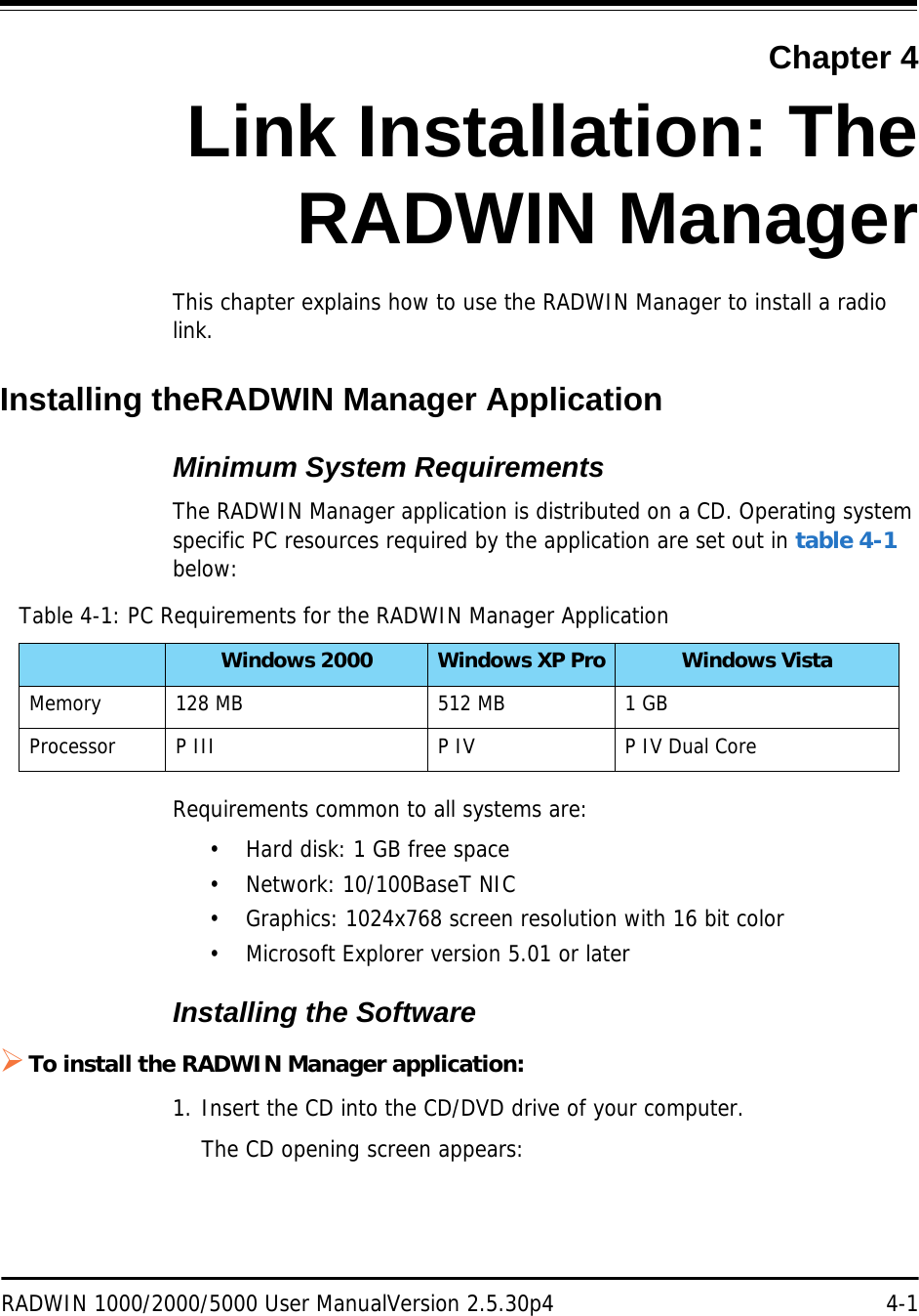 RADWIN 1000/2000/5000 User ManualVersion 2.5.30p4 4-1Chapter 4Link Installation: TheRADWIN ManagerThis chapter explains how to use the RADWIN Manager to install a radio link.Installing theRADWIN Manager ApplicationMinimum System RequirementsThe RADWIN Manager application is distributed on a CD. Operating system specific PC resources required by the application are set out in table 4-1 below:Requirements common to all systems are:• Hard disk: 1 GB free space• Network: 10/100BaseT NIC• Graphics: 1024x768 screen resolution with 16 bit color• Microsoft Explorer version 5.01 or laterInstalling the SoftwareTo install the RADWIN Manager application:1. Insert the CD into the CD/DVD drive of your computer.The CD opening screen appears:Table 4-1: PC Requirements for the RADWIN Manager ApplicationWindows 2000 Windows XP Pro Windows VistaMemory 128 MB 512 MB 1 GBProcessor P III P IV P IV Dual Core