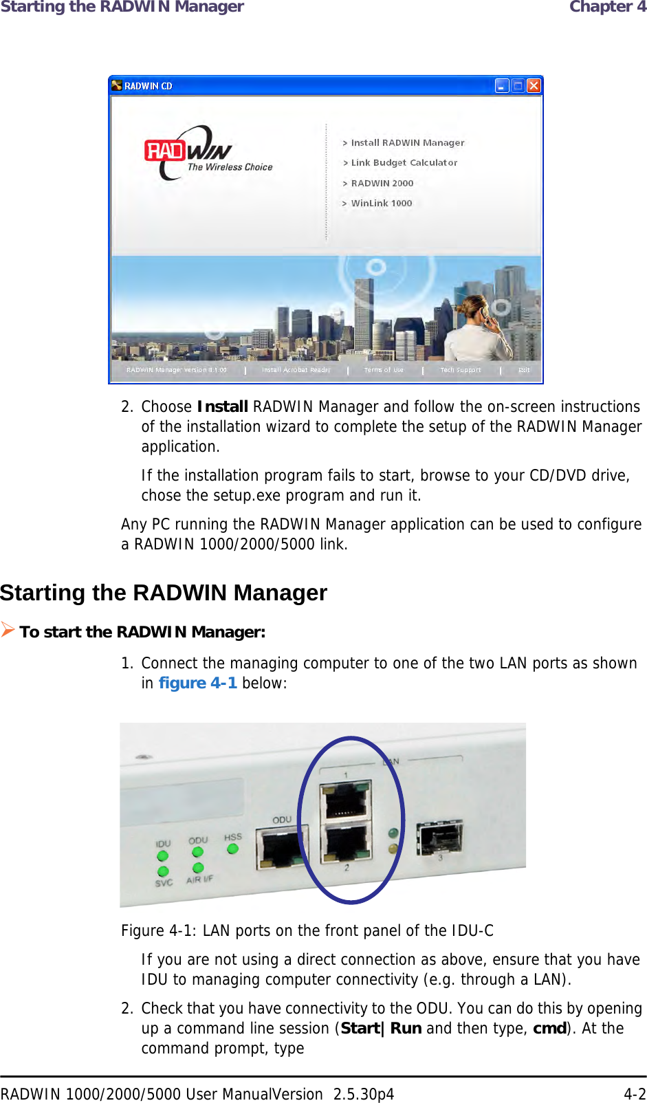 Starting the RADWIN Manager  Chapter 4RADWIN 1000/2000/5000 User ManualVersion  2.5.30p4 4-22. Choose Install RADWIN Manager and follow the on-screen instructions of the installation wizard to complete the setup of the RADWIN Manager application.If the installation program fails to start, browse to your CD/DVD drive, chose the setup.exe program and run it.Any PC running the RADWIN Manager application can be used to configure a RADWIN 1000/2000/5000 link.Starting the RADWIN Manager To start the RADWIN Manager:1. Connect the managing computer to one of the two LAN ports as shown in figure 4-1 below:Figure 4-1: LAN ports on the front panel of the IDU-CIf you are not using a direct connection as above, ensure that you have IDU to managing computer connectivity (e.g. through a LAN).2. Check that you have connectivity to the ODU. You can do this by opening up a command line session (Start|Run and then type, cmd). At the command prompt, type