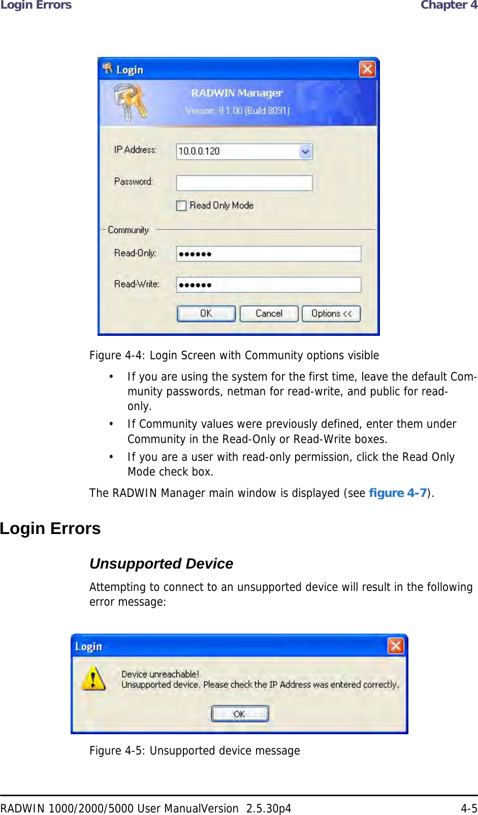 Login Errors  Chapter 4RADWIN 1000/2000/5000 User ManualVersion  2.5.30p4 4-5Figure 4-4: Login Screen with Community options visible• If you are using the system for the first time, leave the default Com-munity passwords, netman for read-write, and public for read-only.• If Community values were previously defined, enter them under Community in the Read-Only or Read-Write boxes.• If you are a user with read-only permission, click the Read Only Mode check box.The RADWIN Manager main window is displayed (see figure 4-7).Login ErrorsUnsupported DeviceAttempting to connect to an unsupported device will result in the following error message:Figure 4-5: Unsupported device message