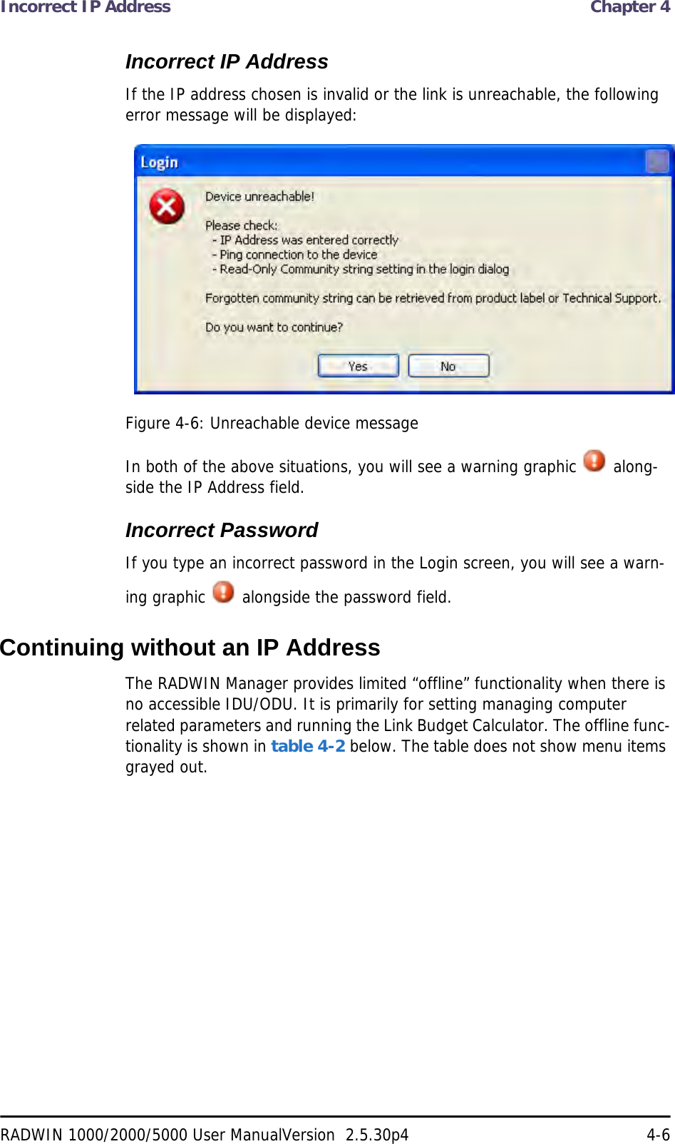Incorrect IP Address  Chapter 4RADWIN 1000/2000/5000 User ManualVersion  2.5.30p4 4-6Incorrect IP AddressIf the IP address chosen is invalid or the link is unreachable, the following error message will be displayed:Figure 4-6: Unreachable device messageIn both of the above situations, you will see a warning graphic   along-side the IP Address field.Incorrect PasswordIf you type an incorrect password in the Login screen, you will see a warn-ing graphic   alongside the password field.Continuing without an IP AddressThe RADWIN Manager provides limited “offline” functionality when there is no accessible IDU/ODU. It is primarily for setting managing computer related parameters and running the Link Budget Calculator. The offline func-tionality is shown in table 4-2 below. The table does not show menu items grayed out.