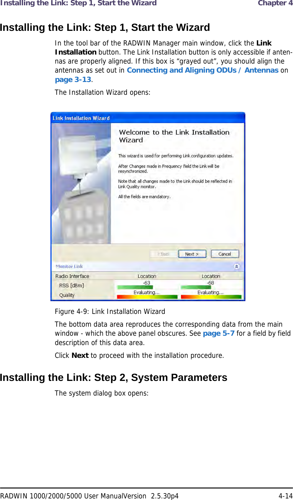 Installing the Link: Step 1, Start the Wizard  Chapter 4RADWIN 1000/2000/5000 User ManualVersion  2.5.30p4 4-14Installing the Link: Step 1, Start the WizardIn the tool bar of the RADWIN Manager main window, click the Link Installation button. The Link Installation button is only accessible if anten-nas are properly aligned. If this box is “grayed out”, you should align the antennas as set out in Connecting and Aligning ODUs / Antennas on page 3-13.The Installation Wizard opens:Figure 4-9: Link Installation WizardThe bottom data area reproduces the corresponding data from the main window - which the above panel obscures. See page 5-7 for a field by field description of this data area.Click Next to proceed with the installation procedure.Installing the Link: Step 2, System ParametersThe system dialog box opens: