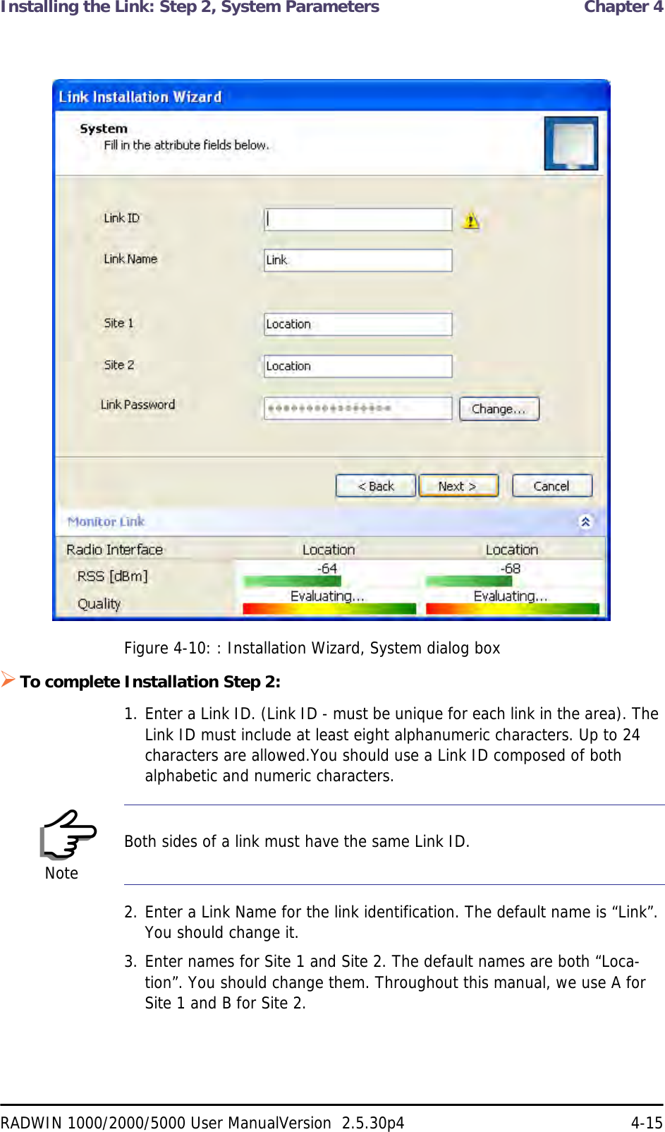 Installing the Link: Step 2, System Parameters  Chapter 4RADWIN 1000/2000/5000 User ManualVersion  2.5.30p4 4-15Figure 4-10: : Installation Wizard, System dialog boxTo complete Installation Step 2:1. Enter a Link ID. (Link ID - must be unique for each link in the area). The Link ID must include at least eight alphanumeric characters. Up to 24 characters are allowed.You should use a Link ID composed of both alphabetic and numeric characters.2. Enter a Link Name for the link identification. The default name is “Link”. You should change it.3. Enter names for Site 1 and Site 2. The default names are both “Loca-tion”. You should change them. Throughout this manual, we use A for Site 1 and B for Site 2.NoteBoth sides of a link must have the same Link ID.