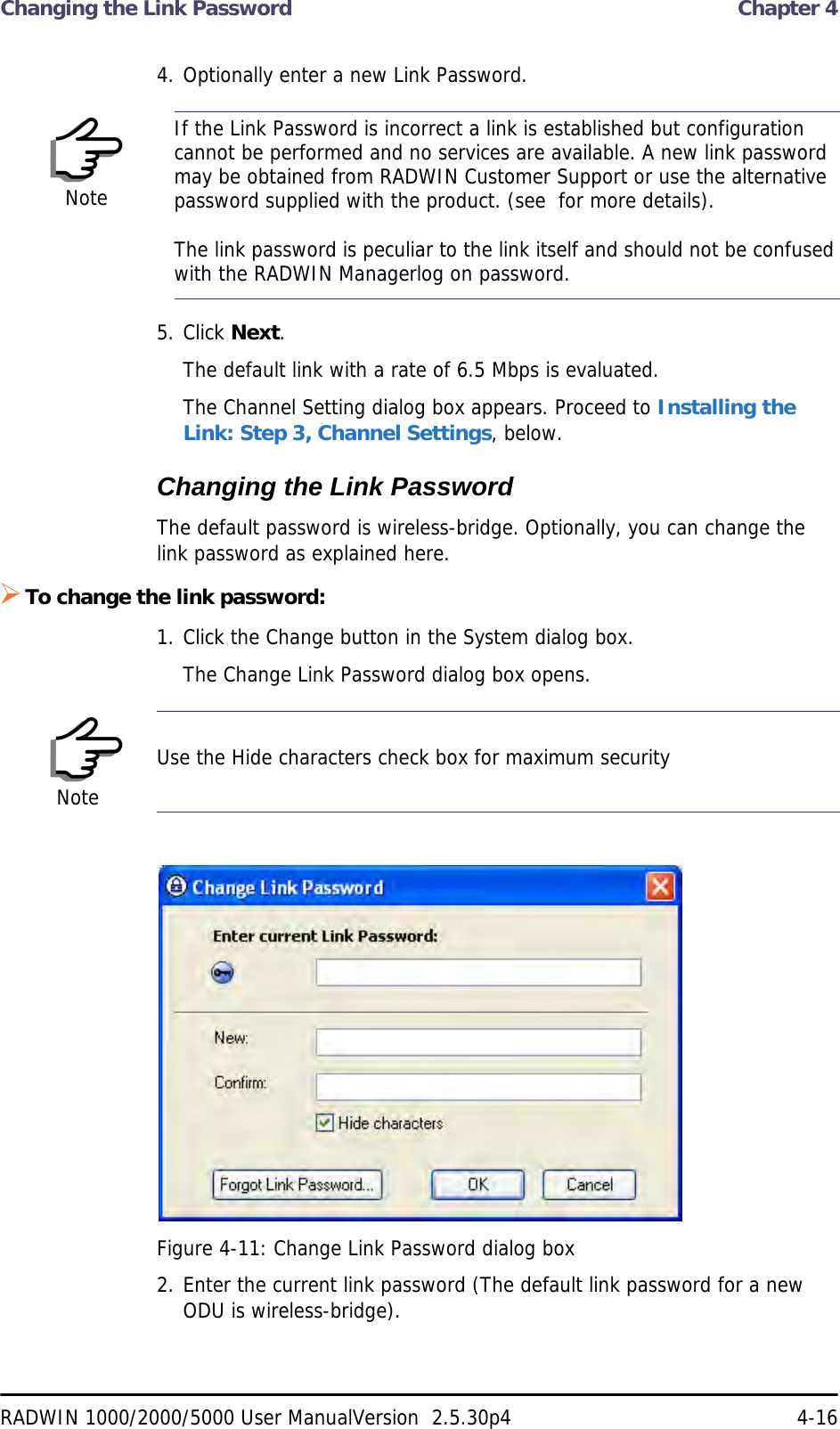 Changing the Link Password  Chapter 4RADWIN 1000/2000/5000 User ManualVersion  2.5.30p4 4-164. Optionally enter a new Link Password. 5. Click Next.The default link with a rate of 6.5 Mbps is evaluated.The Channel Setting dialog box appears. Proceed to Installing the Link: Step 3, Channel Settings, below.Changing the Link PasswordThe default password is wireless-bridge. Optionally, you can change the link password as explained here.To change the link password:1. Click the Change button in the System dialog box.The Change Link Password dialog box opens.Figure 4-11: Change Link Password dialog box2. Enter the current link password (The default link password for a new ODU is wireless-bridge).NoteIf the Link Password is incorrect a link is established but configuration cannot be performed and no services are available. A new link password may be obtained from RADWIN Customer Support or use the alternative password supplied with the product. (see  for more details).The link password is peculiar to the link itself and should not be confused with the RADWIN Managerlog on password.NoteUse the Hide characters check box for maximum security