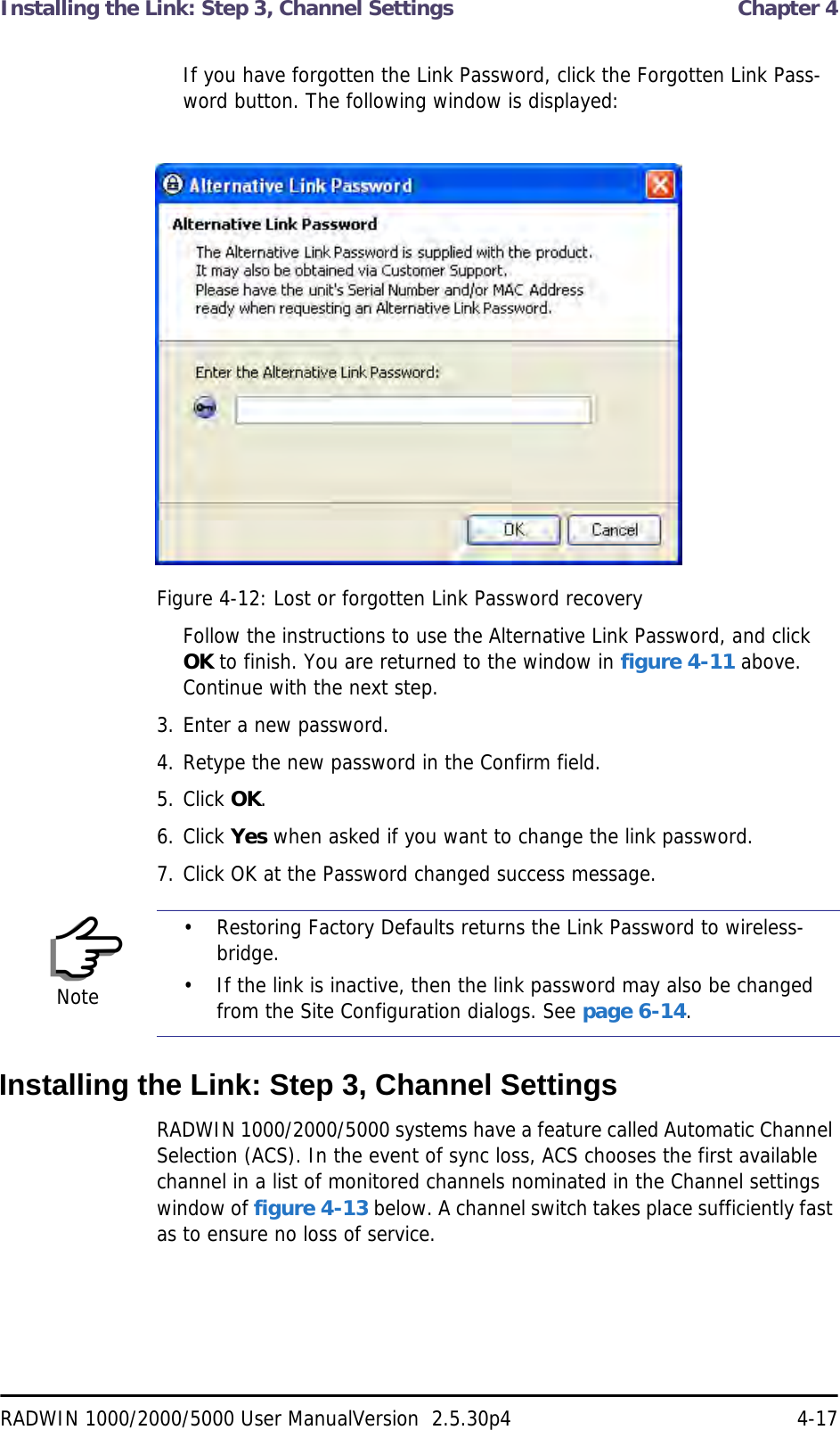 Installing the Link: Step 3, Channel Settings  Chapter 4RADWIN 1000/2000/5000 User ManualVersion  2.5.30p4 4-17If you have forgotten the Link Password, click the Forgotten Link Pass-word button. The following window is displayed:Figure 4-12: Lost or forgotten Link Password recoveryFollow the instructions to use the Alternative Link Password, and click OK to finish. You are returned to the window in figure 4-11 above. Continue with the next step.3. Enter a new password.4. Retype the new password in the Confirm field.5. Click OK.6. Click Yes when asked if you want to change the link password.7. Click OK at the Password changed success message.Installing the Link: Step 3, Channel SettingsRADWIN 1000/2000/5000 systems have a feature called Automatic Channel Selection (ACS). In the event of sync loss, ACS chooses the first available channel in a list of monitored channels nominated in the Channel settings window of figure 4-13 below. A channel switch takes place sufficiently fast as to ensure no loss of service.Note• Restoring Factory Defaults returns the Link Password to wireless-bridge.• If the link is inactive, then the link password may also be changed from the Site Configuration dialogs. See page 6-14.