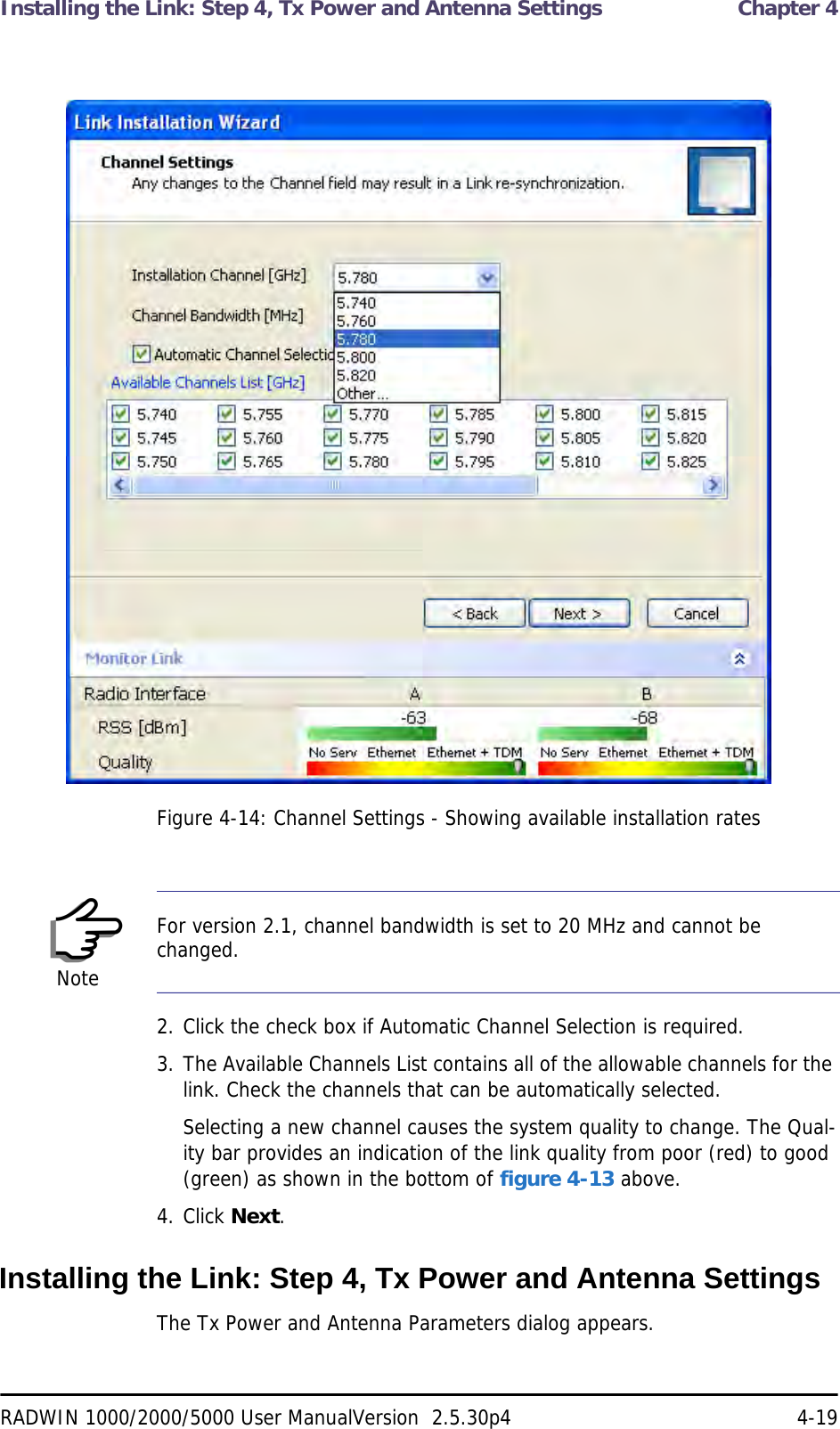 Installing the Link: Step 4, Tx Power and Antenna Settings  Chapter 4RADWIN 1000/2000/5000 User ManualVersion  2.5.30p4 4-19Figure 4-14: Channel Settings - Showing available installation rates2. Click the check box if Automatic Channel Selection is required.3. The Available Channels List contains all of the allowable channels for the link. Check the channels that can be automatically selected.Selecting a new channel causes the system quality to change. The Qual-ity bar provides an indication of the link quality from poor (red) to good (green) as shown in the bottom of figure 4-13 above.4. Click Next.Installing the Link: Step 4, Tx Power and Antenna SettingsThe Tx Power and Antenna Parameters dialog appears.NoteFor version 2.1, channel bandwidth is set to 20 MHz and cannot be changed.