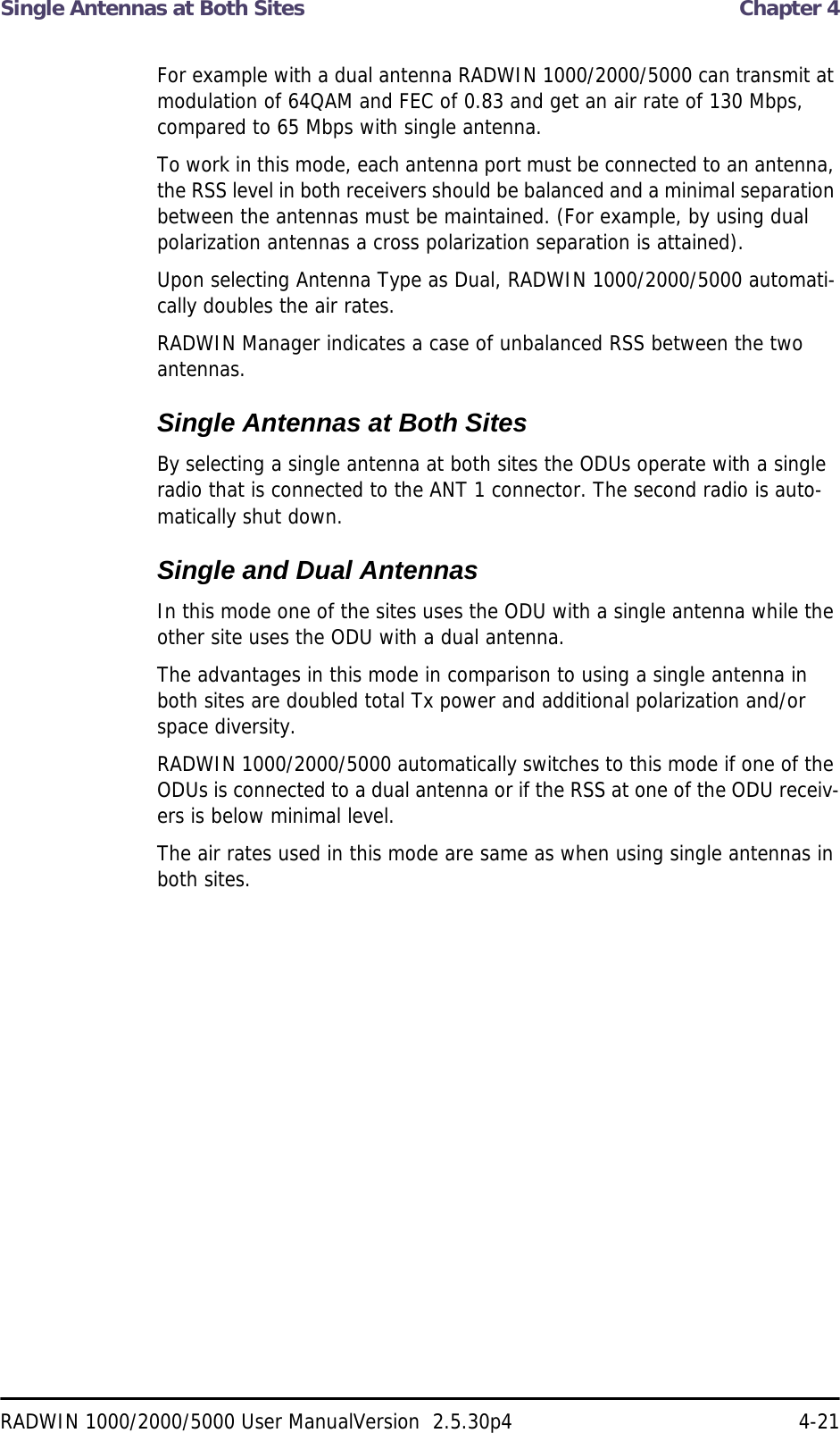 Single Antennas at Both Sites  Chapter 4RADWIN 1000/2000/5000 User ManualVersion  2.5.30p4 4-21For example with a dual antenna RADWIN 1000/2000/5000 can transmit at modulation of 64QAM and FEC of 0.83 and get an air rate of 130 Mbps, compared to 65 Mbps with single antenna.To work in this mode, each antenna port must be connected to an antenna, the RSS level in both receivers should be balanced and a minimal separation between the antennas must be maintained. (For example, by using dual polarization antennas a cross polarization separation is attained).Upon selecting Antenna Type as Dual, RADWIN 1000/2000/5000 automati-cally doubles the air rates.RADWIN Manager indicates a case of unbalanced RSS between the two antennas.Single Antennas at Both SitesBy selecting a single antenna at both sites the ODUs operate with a single radio that is connected to the ANT 1 connector. The second radio is auto-matically shut down.Single and Dual AntennasIn this mode one of the sites uses the ODU with a single antenna while the other site uses the ODU with a dual antenna. The advantages in this mode in comparison to using a single antenna in both sites are doubled total Tx power and additional polarization and/or space diversity.RADWIN 1000/2000/5000 automatically switches to this mode if one of the ODUs is connected to a dual antenna or if the RSS at one of the ODU receiv-ers is below minimal level.The air rates used in this mode are same as when using single antennas in both sites.