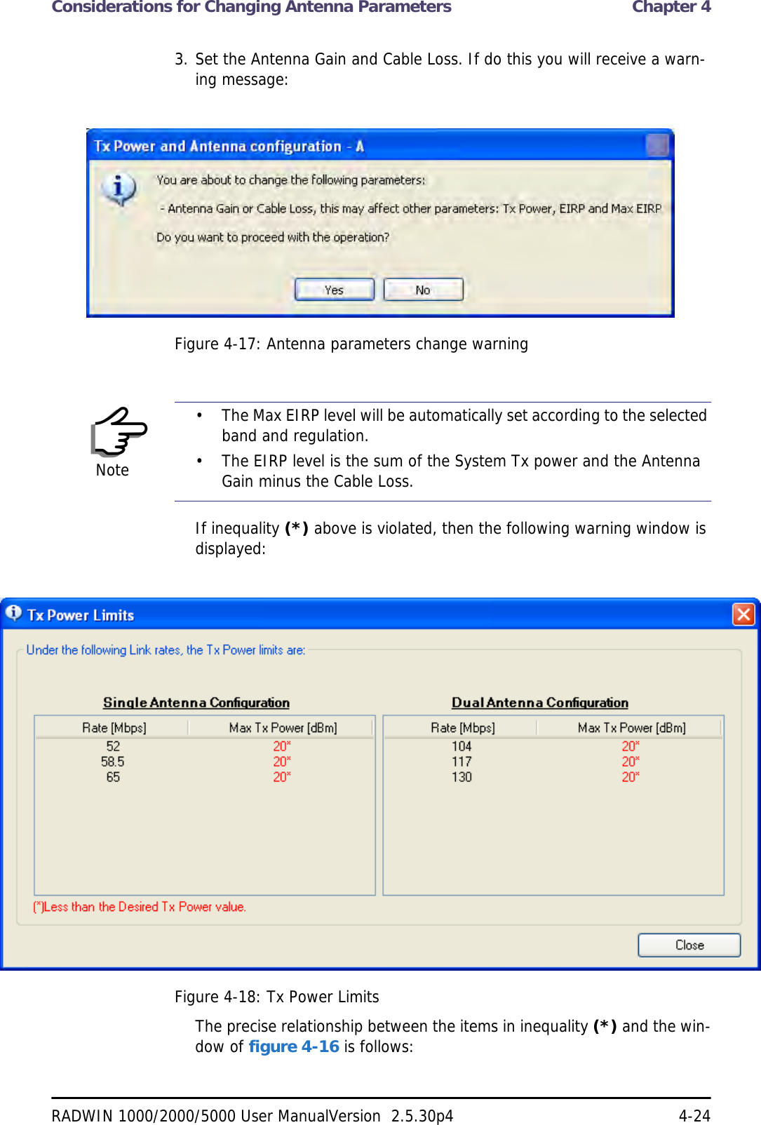 Considerations for Changing Antenna Parameters  Chapter 4RADWIN 1000/2000/5000 User ManualVersion  2.5.30p4 4-243. Set the Antenna Gain and Cable Loss. If do this you will receive a warn-ing message:Figure 4-17: Antenna parameters change warningIf inequality (*) above is violated, then the following warning window is displayed:Figure 4-18: Tx Power LimitsThe precise relationship between the items in inequality (*) and the win-dow of figure 4-16 is follows:Note• The Max EIRP level will be automatically set according to the selected band and regulation.• The EIRP level is the sum of the System Tx power and the Antenna Gain minus the Cable Loss.