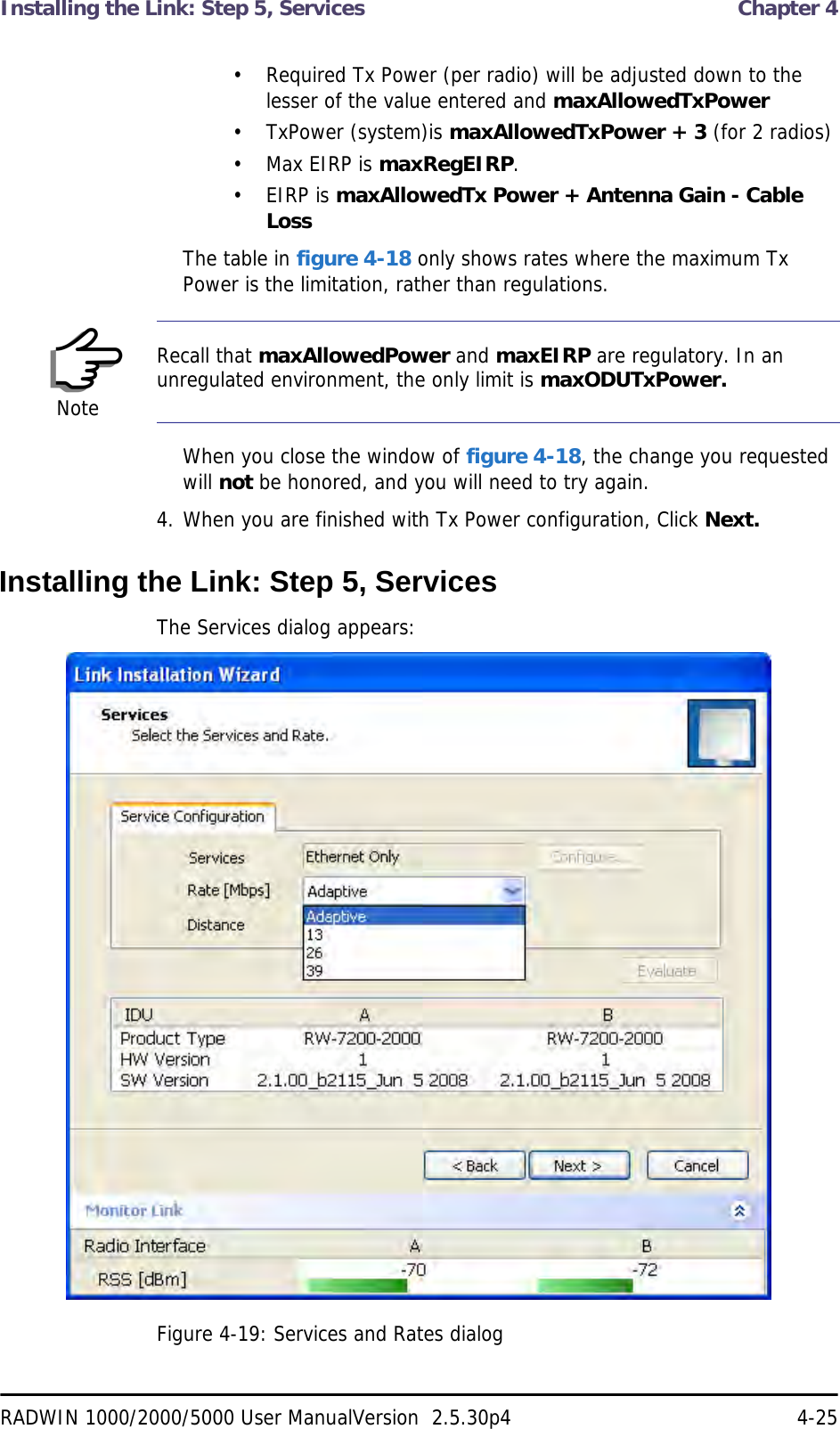 Installing the Link: Step 5, Services  Chapter 4RADWIN 1000/2000/5000 User ManualVersion  2.5.30p4 4-25• Required Tx Power (per radio) will be adjusted down to the lesser of the value entered and maxAllowedTxPower• TxPower (system)is maxAllowedTxPower + 3 (for 2 radios)• Max EIRP is maxRegEIRP.• EIRP is maxAllowedTx Power + Antenna Gain - Cable LossThe table in figure 4-18 only shows rates where the maximum Tx Power is the limitation, rather than regulations.When you close the window of figure 4-18, the change you requested will not be honored, and you will need to try again.4. When you are finished with Tx Power configuration, Click Next.Installing the Link: Step 5, ServicesThe Services dialog appears:Figure 4-19: Services and Rates dialogNoteRecall that maxAllowedPower and maxEIRP are regulatory. In an unregulated environment, the only limit is maxODUTxPower.