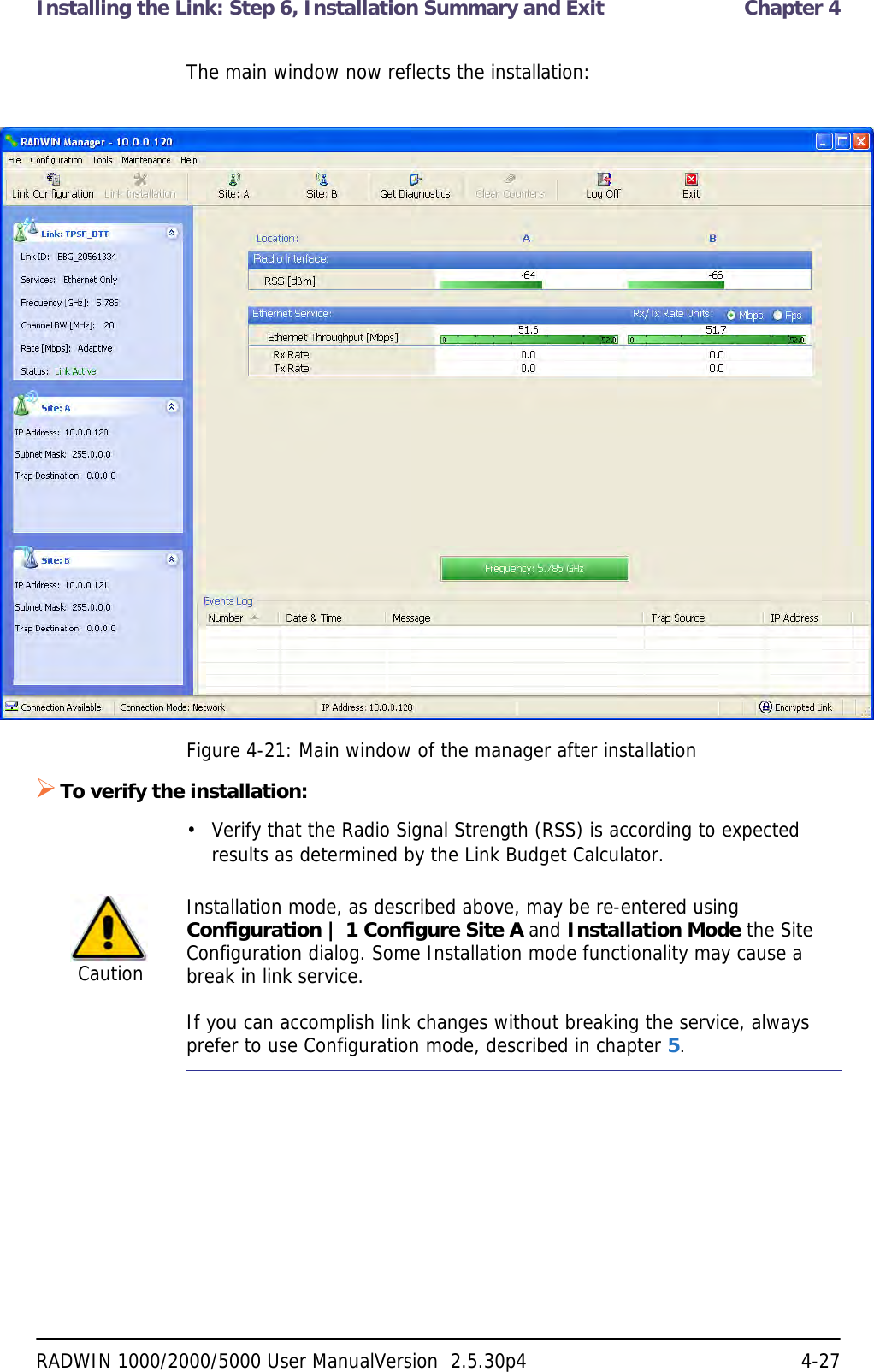 Installing the Link: Step 6, Installation Summary and Exit  Chapter 4RADWIN 1000/2000/5000 User ManualVersion  2.5.30p4 4-27The main window now reflects the installation:Figure 4-21: Main window of the manager after installation To verify the installation:• Verify that the Radio Signal Strength (RSS) is according to expected results as determined by the Link Budget Calculator.CautionInstallation mode, as described above, may be re-entered using Configuration | 1 Configure Site A and Installation Mode the Site Configuration dialog. Some Installation mode functionality may cause a break in link service.If you can accomplish link changes without breaking the service, always prefer to use Configuration mode, described in chapter 5. 