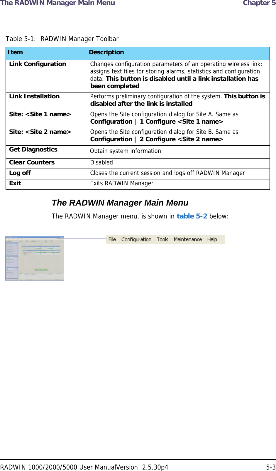 The RADWIN Manager Main Menu  Chapter 5RADWIN 1000/2000/5000 User ManualVersion  2.5.30p4 5-3The RADWIN Manager Main MenuThe RADWIN Manager menu, is shown in table 5-2 below:Table 5-1:  RADWIN Manager ToolbarItem DescriptionLink Configuration Changes configuration parameters of an operating wireless link; assigns text files for storing alarms, statistics and configuration data. This button is disabled until a link installation has been completedLink Installation Performs preliminary configuration of the system. This button is disabled after the link is installedSite: &lt;Site 1 name&gt; Opens the Site configuration dialog for Site A. Same as Configuration | 1 Configure &lt;Site 1 name&gt;Site: &lt;Site 2 name&gt; Opens the Site configuration dialog for Site B. Same as Configuration | 2 Configure &lt;Site 2 name&gt;Get Diagnostics Obtain system informationClear Counters DisabledLog off Closes the current session and logs off RADWIN ManagerExit Exits RADWIN Manager