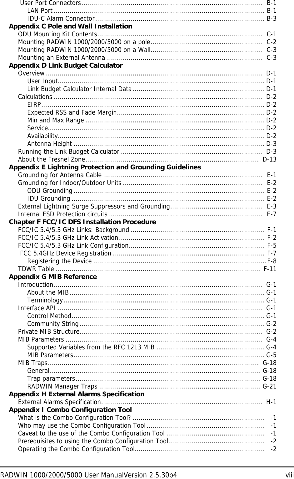 RADWIN 1000/2000/5000 User ManualVersion 2.5.30p4 viii User Port Connectors............................................................................................  B-1LAN Port........................................................................................................... B-1IDU-C Alarm Connector...................................................................................... B-3Appendix C Pole and Wall InstallationODU Mounting Kit Contents....................................................................................  C-1Mounting RADWIN 1000/2000/5000 on a pole.........................................................  C-2Mounting RADWIN 1000/2000/5000 on a Wall.........................................................  C-3Mounting an External Antenna ...............................................................................  C-3Appendix D Link Budget CalculatorOverview..............................................................................................................  D-1User Input......................................................................................................... D-1Link Budget Calculator Internal Data................................................................... D-1Calculations .......................................................................................................... D-2EIRP................................................................................................................. D-2Expected RSS and Fade Margin........................................................................... D-2Min and Max Range ...........................................................................................D-2Service.............................................................................................................. D-2Availability......................................................................................................... D-2Antenna Height ................................................................................................. D-3Running the Link Budget Calculator ........................................................................ D-3About the Fresnel Zone........................................................................................  D-13Appendix E Lightning Protection and Grounding GuidelinesGrounding for Antenna Cable .................................................................................  E-1Grounding for Indoor/Outdoor Units .......................................................................  E-2ODU Grounding................................................................................................. E-2IDU Grounding.................................................................................................. E-2External Lightning Surge Suppressors and Grounding...............................................  E-3Internal ESD Protection circuits ..............................................................................  E-7Chapter F FCC/IC DFS Installation ProcedureFCC/IC 5.4/5.3 GHz Links: Background .................................................................... F-1FCC/IC 5.4/5.3 GHz Link Activation.......................................................................... F-2FCC/IC 5.4/5.3 GHz Link Configuration..................................................................... F-5 FCC 5.4GHz Device Registration ............................................................................. F-7Registering the Device ........................................................................................F-8TDWR Table ........................................................................................................ F-11Appendix G MIB ReferenceIntroduction.......................................................................................................... G-1About the MIB................................................................................................... G-1Terminology...................................................................................................... G-1Interface API ........................................................................................................  G-1Control Method.................................................................................................. G-1Community String.............................................................................................. G-2Private MIB Structure............................................................................................. G-2MIB Parameters ....................................................................................................  G-4Supported Variables from the RFC 1213 MIB .......................................................G-4MIB Parameters................................................................................................. G-5MIB Traps...........................................................................................................  G-18General........................................................................................................... G-18Trap parameters.............................................................................................. G-18RADWIN Manager Traps .................................................................................. G-21Appendix H External Alarms SpecificationExternal Alarms Specification.................................................................................. H-1Appendix I Combo Configuration ToolWhat is the Combo Configuration Tool? ...................................................................  I-1Who may use the Combo Configuration Tool............................................................ I-1Caveat to the use of the Combo Configuration Tool .................................................. I-1Prerequisites to using the Combo Configuration Tool.................................................  I-2Operating the Combo Configuration Tool.................................................................. I-2