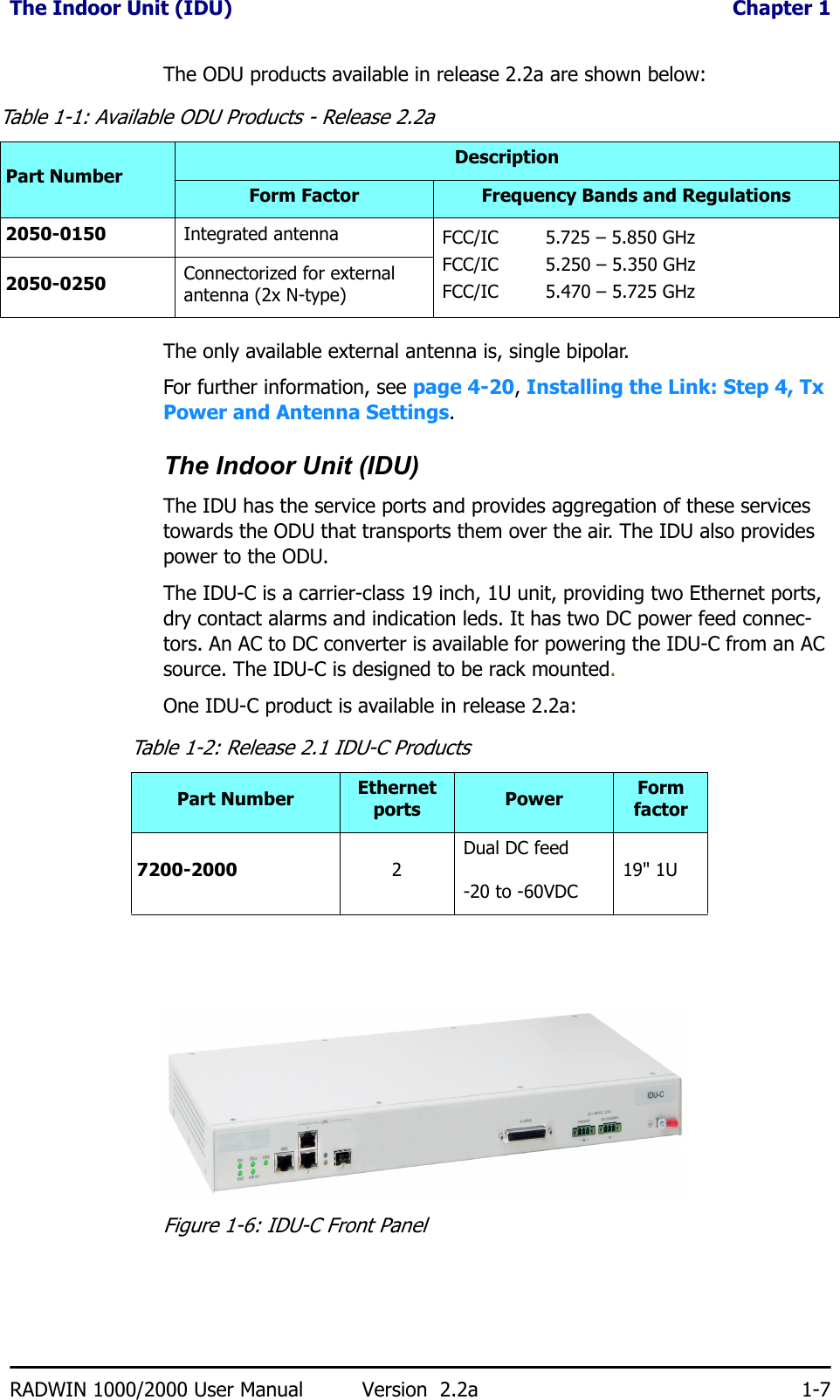 The Indoor Unit (IDU)  Chapter 1RADWIN 1000/2000 User Manual Version  2.2a 1-7The ODU products available in release 2.2a are shown below:The only available external antenna is, single bipolar.For further information, see page 4-20, Installing the Link: Step 4, Tx Power and Antenna Settings.The Indoor Unit (IDU)The IDU has the service ports and provides aggregation of these services towards the ODU that transports them over the air. The IDU also provides power to the ODU.The IDU-C is a carrier-class 19 inch, 1U unit, providing two Ethernet ports, dry contact alarms and indication leds. It has two DC power feed connec-tors. An AC to DC converter is available for powering the IDU-C from an AC source. The IDU-C is designed to be rack mounted.One IDU-C product is available in release 2.2a:Figure 1-6: IDU-C Front PanelTable 1-1: Available ODU Products - Release 2.2aPart NumberDescriptionForm Factor Frequency Bands and Regulations2050-0150 Integrated antenna  FCC/IC 5.725 – 5.850 GHzFCC/IC 5.250 – 5.350 GHz FCC/IC 5.470 – 5.725 GHz2050-0250 Connectorized for external antenna (2x N-type)Table 1-2: Release 2.1 IDU-C ProductsPart Number Ethernet ports Power Form factor7200-2000 2Dual DC feed-20 to -60VDC 19&quot; 1U